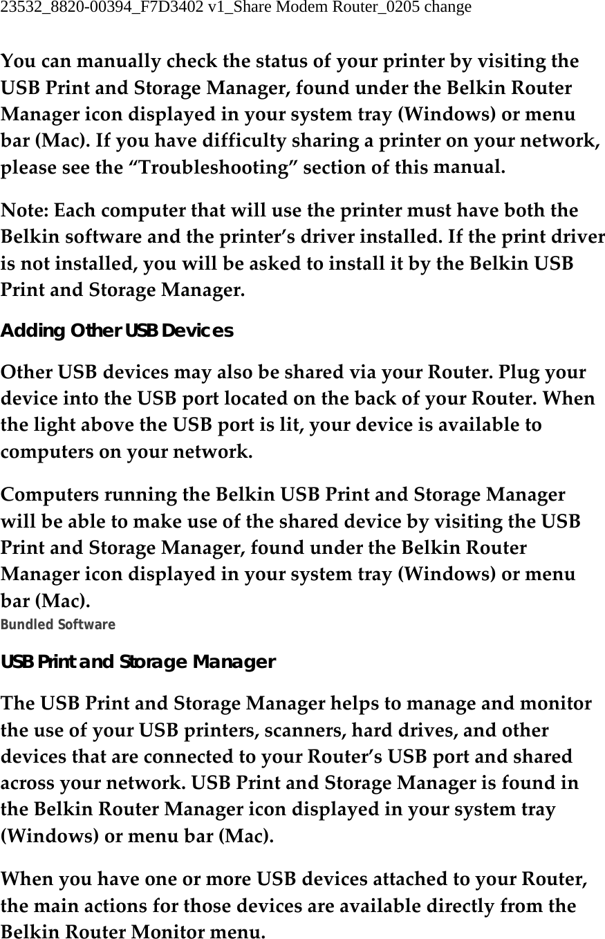 23532_8820-00394_F7D3402 v1_Share Modem Router_0205 change  YoucanmanuallycheckthestatusofyourprinterbyvisitingtheUSBPrintandStorageManager,foundundertheBelkinRouterManagericondisplayedinyoursystemtray(Windows)ormenubar(Mac).Ifyouhavedifficultysharingaprinteronyournetwork,pleaseseethe“Troubleshooting”sectionofthismanual.Note:EachcomputerthatwillusetheprintermusthaveboththeBelkinsoftwareandtheprinter’sdriverinstalled.Iftheprintdriverisnotinstalled,youwillbeaskedtoinstallitbytheBelkinUSBPrintandStorageManager.Adding Other USB Devices OtherUSBdevicesmayalsobesharedviayourRouter.PlugyourdeviceintotheUSBportlocatedonthebackofyourRouter.WhenthelightabovetheUSBportislit,yourdeviceisavailabletocomputersonyournetwork.ComputersrunningtheBelkinUSBPrintandStorageManagerwillbeabletomakeuseoftheshareddevicebyvisitingtheUSBPrintandStorageManager,foundundertheBelkinRouterManagericondisplayedinyoursystemtray(Windows)ormenubar(Mac).Bundled Software USB Print and Storage Manager TheUSBPrintandStorageManagerhelpstomanageandmonitortheuseofyourUSBprinters,scanners,harddrives,andotherdevicesthatareconnectedtoyourRouter’sUSBportandsharedacrossyournetwork.USBPrintandStorageManagerisfoundintheBelkinRouterManagericondisplayedinyoursystemtray(Windows)ormenubar(Mac).WhenyouhaveoneormoreUSBdevicesattachedtoyourRouter,themainactionsforthosedevicesareavailabledirectlyfromtheBelkinRouterMonitormenu.