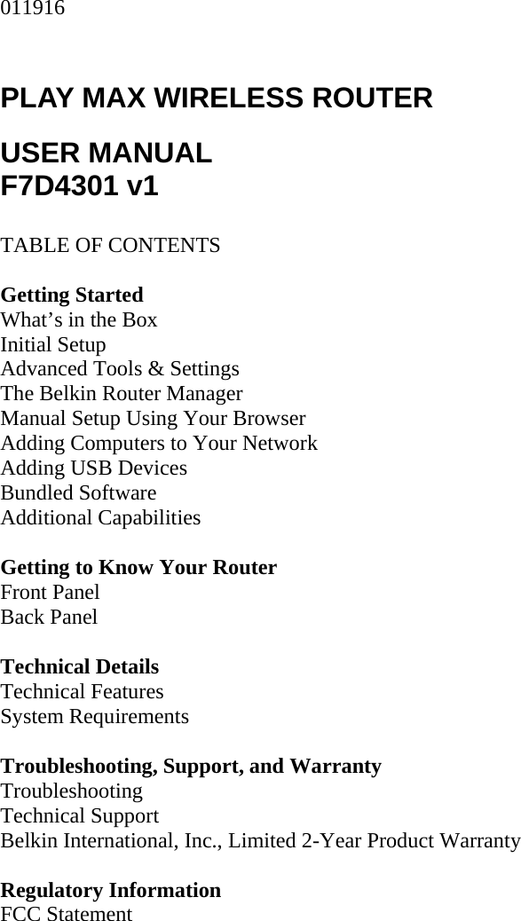 011916  PLAY MAX WIRELESS ROUTER  USER MANUAL F7D4301 v1  TABLE OF CONTENTS  Getting Started What’s in the Box Initial Setup Advanced Tools &amp; Settings The Belkin Router Manager Manual Setup Using Your Browser Adding Computers to Your Network Adding USB Devices Bundled Software Additional Capabilities  Getting to Know Your Router Front Panel Back Panel  Technical Details Technical Features System Requirements  Troubleshooting, Support, and Warranty Troubleshooting Technical Support Belkin International, Inc., Limited 2-Year Product Warranty  Regulatory Information FCC Statement  