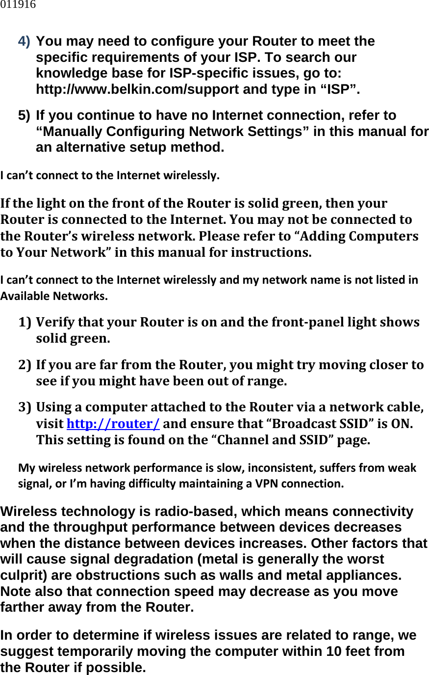 011916  4) You may need to configure your Router to meet the specific requirements of your ISP. To search our knowledge base for ISP-specific issues, go to: http://www.belkin.com/support and type in “ISP”. 5) If you continue to have no Internet connection, refer to “Manually Configuring Network Settings” in this manual for an alternative setup method. Ican’tconnecttotheInternetwirelessly.IfthelightonthefrontoftheRouterissolidgreen,thenyourRouterisconnectedtotheInternet.YoumaynotbeconnectedtotheRouter’swirelessnetwork.Pleasereferto“AddingComputerstoYourNetwork”inthismanualforinstructions.Ican’tconnecttotheInternetwirelesslyandmynetworknameisnotlistedinAvailableNetworks.1) VerifythatyourRouterisonandthefrontpanellightshowssolidgreen.2) IfyouarefarfromtheRouter,youmighttrymovingclosertoseeifyoumighthavebeenoutofrange.3) UsingacomputerattachedtotheRouterviaanetworkcable,visithttp://router/andensurethat“BroadcastSSID”isON.Thissettingisfoundonthe“ChannelandSSID”page.Mywirelessnetworkperformanceisslow,inconsistent,suffersfromweaksignal,orI’mhavingdifficultymaintainingaVPNconnection.Wireless technology is radio-based, which means connectivity and the throughput performance between devices decreases when the distance between devices increases. Other factors that will cause signal degradation (metal is generally the worst culprit) are obstructions such as walls and metal appliances. Note also that connection speed may decrease as you move farther away from the Router. In order to determine if wireless issues are related to range, we suggest temporarily moving the computer within 10 feet from the Router if possible. 