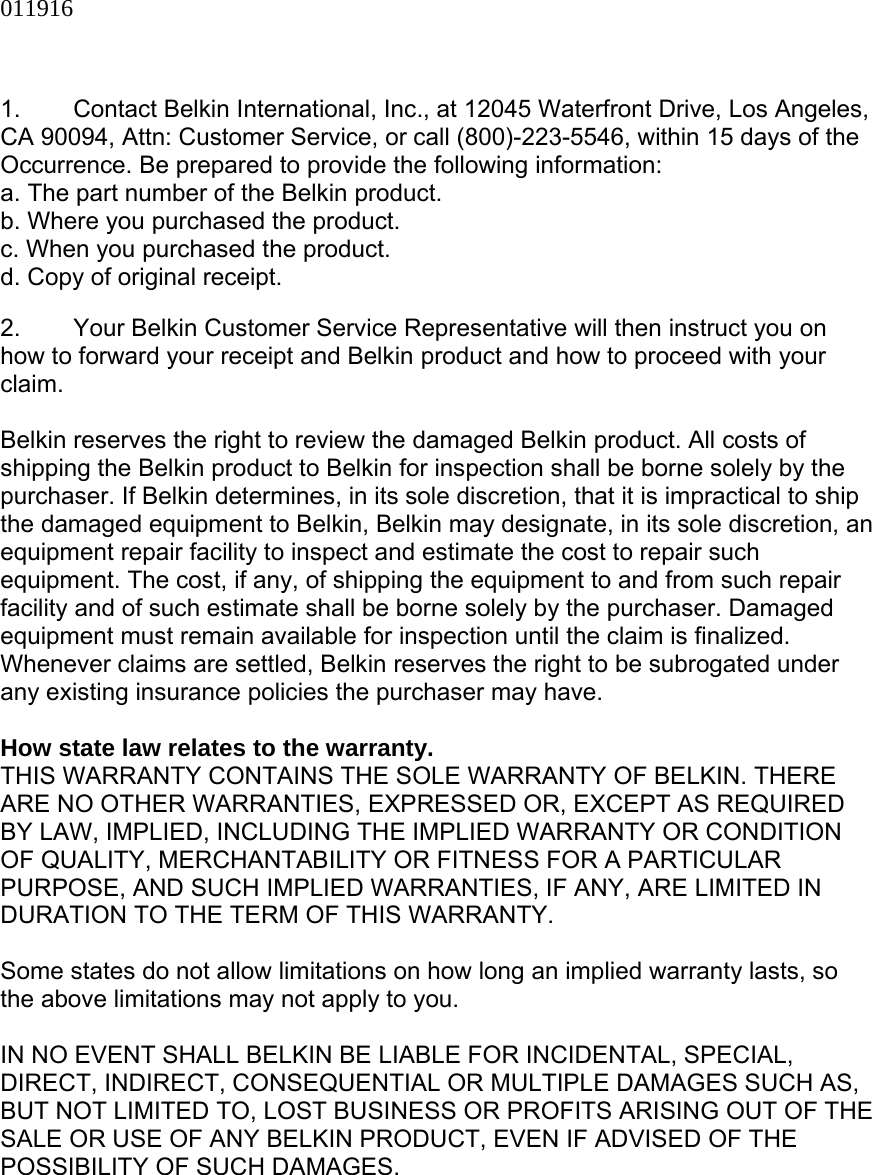 011916   1.  Contact Belkin International, Inc., at 12045 Waterfront Drive, Los Angeles, CA 90094, Attn: Customer Service, or call (800)-223-5546, within 15 days of the Occurrence. Be prepared to provide the following information: a. The part number of the Belkin product. b. Where you purchased the product. c. When you purchased the product. d. Copy of original receipt.  2.  Your Belkin Customer Service Representative will then instruct you on how to forward your receipt and Belkin product and how to proceed with your claim.  Belkin reserves the right to review the damaged Belkin product. All costs of shipping the Belkin product to Belkin for inspection shall be borne solely by the purchaser. If Belkin determines, in its sole discretion, that it is impractical to ship the damaged equipment to Belkin, Belkin may designate, in its sole discretion, an equipment repair facility to inspect and estimate the cost to repair such equipment. The cost, if any, of shipping the equipment to and from such repair facility and of such estimate shall be borne solely by the purchaser. Damaged equipment must remain available for inspection until the claim is finalized. Whenever claims are settled, Belkin reserves the right to be subrogated under any existing insurance policies the purchaser may have.   How state law relates to the warranty. THIS WARRANTY CONTAINS THE SOLE WARRANTY OF BELKIN. THERE ARE NO OTHER WARRANTIES, EXPRESSED OR, EXCEPT AS REQUIRED BY LAW, IMPLIED, INCLUDING THE IMPLIED WARRANTY OR CONDITION OF QUALITY, MERCHANTABILITY OR FITNESS FOR A PARTICULAR PURPOSE, AND SUCH IMPLIED WARRANTIES, IF ANY, ARE LIMITED IN DURATION TO THE TERM OF THIS WARRANTY.   Some states do not allow limitations on how long an implied warranty lasts, so the above limitations may not apply to you.  IN NO EVENT SHALL BELKIN BE LIABLE FOR INCIDENTAL, SPECIAL, DIRECT, INDIRECT, CONSEQUENTIAL OR MULTIPLE DAMAGES SUCH AS, BUT NOT LIMITED TO, LOST BUSINESS OR PROFITS ARISING OUT OF THE SALE OR USE OF ANY BELKIN PRODUCT, EVEN IF ADVISED OF THE POSSIBILITY OF SUCH DAMAGES.   