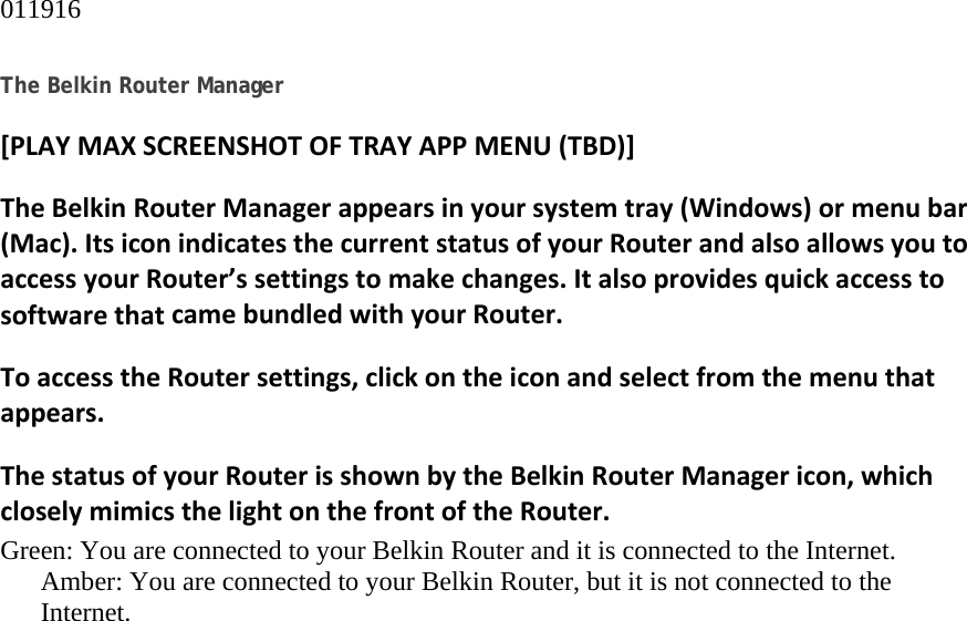 011916  The Belkin Router Manager [PLAYMAXSCREENSHOTOFTRAYAPPMENU(TBD)]TheBelkinRouterManagerappearsinyoursystemtray(Windows)ormenubar(Mac).ItsiconindicatesthecurrentstatusofyourRouterandalsoallowsyoutoaccessyourRouter’ssettingstomakechanges.ItalsoprovidesquickaccesstosoftwarethatcamebundledwithyourRouter.ToaccesstheRoutersettings,clickontheiconandselectfromthemenuthatappears.ThestatusofyourRouterisshownbytheBelkinRouterManagericon,whichcloselymimicsthelightonthefrontoftheRouter.Green: You are connected to your Belkin Router and it is connected to the Internet. Amber: You are connected to your Belkin Router, but it is not connected to the Internet. 