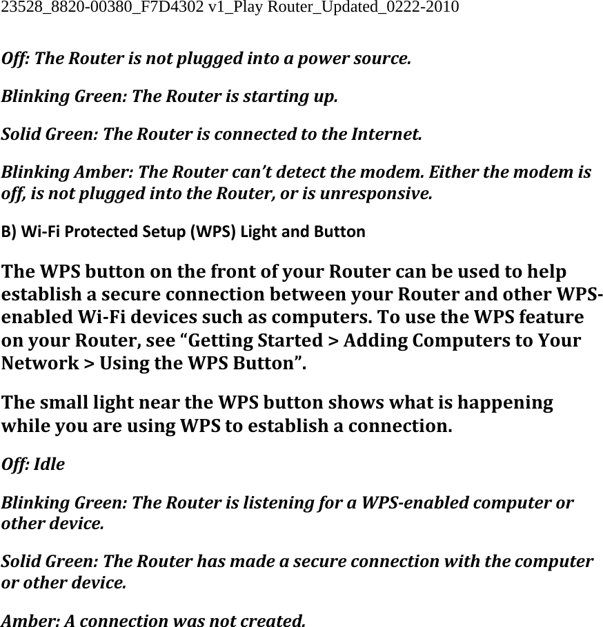 23528_8820-00380_F7D4302 v1_Play Router_Updated_0222-2010  Off:TheRouterisnotpluggedintoapowersource.BlinkingGreen:TheRouterisstartingup.SolidGreen:TheRouterisconnectedtotheInternet.BlinkingAmber:TheRoutercan’tdetectthemodem.Eitherthemodemisoff,isnotpluggedintotheRouter,orisunresponsive.B)Wi‐FiProtectedSetup(WPS)LightandButtonTheWPSbuttononthefrontofyourRoutercanbeusedtohelpestablishasecureconnectionbetweenyourRouterandotherWPSenabledWiFidevicessuchascomputers.TousetheWPSfeatureonyourRouter,see“GettingStarted&gt;AddingComputerstoYourNetwork&gt;UsingtheWPSButton”.ThesmalllightneartheWPSbuttonshowswhatishappeningwhileyouareusingWPStoestablishaconnection.Off:IdleBlinkingGreen:TheRouterislisteningforaWPSenabledcomputerorotherdevice.SolidGreen:TheRouterhasmadeasecureconnectionwiththecomputerorotherdevice.Amber:Aconnectionwasnotcreated.