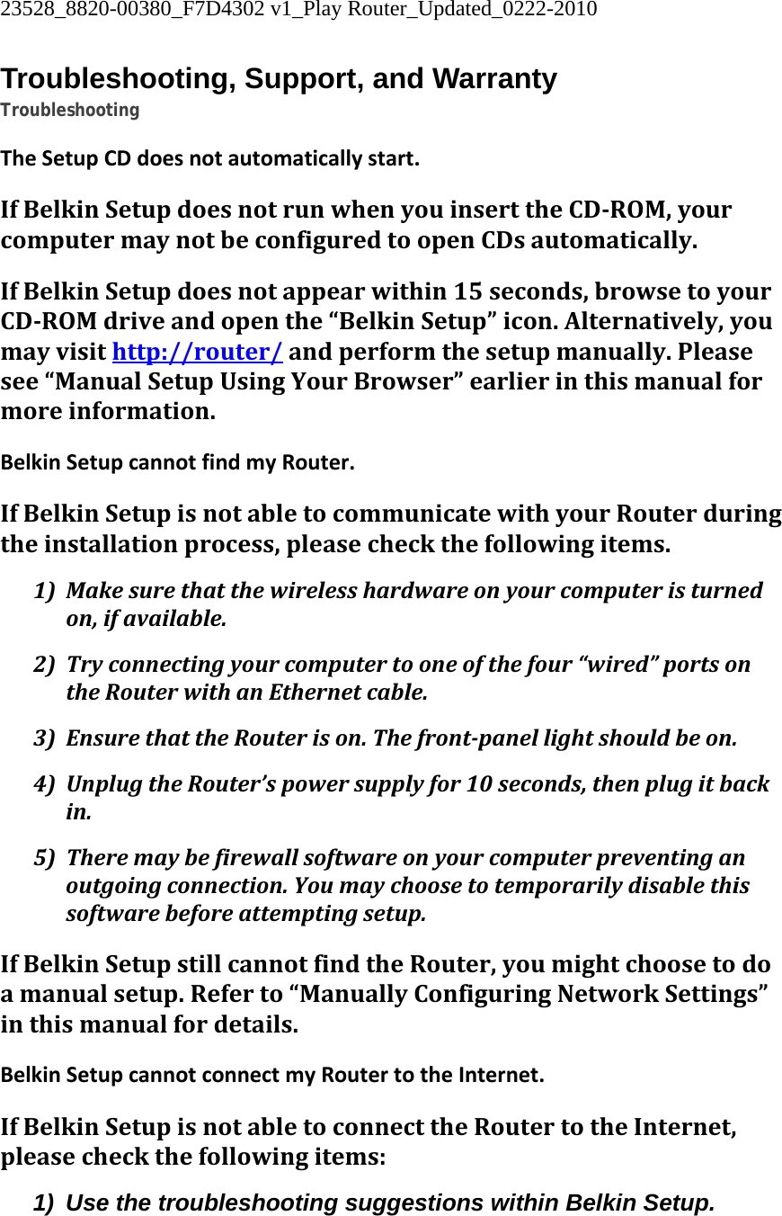 23528_8820-00380_F7D4302 v1_Play Router_Updated_0222-2010  Troubleshooting, Support, and Warranty Troubleshooting TheSetupCDdoesnotautomaticallystart.IfBelkinSetupdoesnotrunwhenyouinserttheCDROM,yourcomputermaynotbeconfiguredtoopenCDsautomatically.IfBelkinSetupdoesnotappearwithin15seconds,browsetoyourCDROMdriveandopenthe“BelkinSetup”icon.Alternatively,youmayvisithttp://router/andperformthesetupmanually.Pleasesee“ManualSetupUsingYourBrowser”earlierinthismanualformoreinformation.BelkinSetupcannotfindmyRouter.IfBelkinSetupisnotabletocommunicatewithyourRouterduringtheinstallationprocess,pleasecheckthefollowingitems.1) Makesurethatthewirelesshardwareonyourcomputeristurnedon,ifavailable.2) Tryconnectingyourcomputertooneofthefour“wired”portsontheRouterwithanEthernetcable.3) EnsurethattheRouterison.Thefrontpanellightshouldbeon.4) UnplugtheRouter’spowersupplyfor10seconds,thenplugitbackin.5) Theremaybefirewallsoftwareonyourcomputerpreventinganoutgoingconnection.Youmaychoosetotemporarilydisablethissoftwarebeforeattemptingsetup.IfBelkinSetupstillcannotfindtheRouter,youmightchoosetodoamanualsetup.Referto“ManuallyConfiguringNetworkSettings”inthismanualfordetails.BelkinSetupcannotconnectmyRoutertotheInternet.IfBelkinSetupisnotabletoconnecttheRoutertotheInternet,pleasecheckthefollowingitems:1)  Use the troubleshooting suggestions within Belkin Setup. 