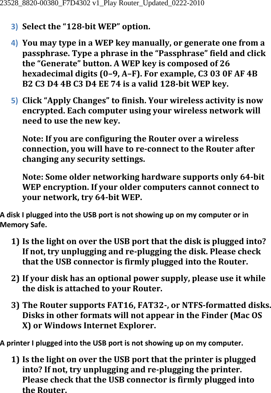 23528_8820-00380_F7D4302 v1_Play Router_Updated_0222-2010  3) Selectthe“128bitWEP”option.4) YoumaytypeinaWEPkeymanually,orgenerateonefromapassphrase.Typeaphraseinthe“Passphrase”fieldandclickthe“Generate”button.AWEPkeyiscomposedof26hexadecimaldigits(0–9,A–F).Forexample,C3030FAF4BB2C3D44BC3D4EE74isavalid128bitWEPkey.5) Click“ApplyChanges”tofinish.Yourwirelessactivityisnowencrypted.Eachcomputerusingyourwirelessnetworkwillneedtousethenewkey.Note:IfyouareconfiguringtheRouteroverawirelessconnection,youwillhavetoreconnecttotheRouterafterchanginganysecuritysettings.Note:Someoldernetworkinghardwaresupportsonly64bitWEPencryption.Ifyouroldercomputerscannotconnecttoyournetwork,try64bitWEP.AdiskIpluggedintotheUSBportisnotshowinguponmycomputerorinMemorySafe.1) IsthelightonovertheUSBportthatthediskispluggedinto?Ifnot,tryunpluggingandrepluggingthedisk.PleasecheckthattheUSBconnectorisfirmlypluggedintotheRouter.2) Ifyourdiskhasanoptionalpowersupply,pleaseuseitwhilethediskisattachedtoyourRouter.3) TheRoutersupportsFAT16,FAT32,orNTFSformatteddisks.DisksinotherformatswillnotappearintheFinder(MacOSX)orWindowsInternetExplorer.AprinterIpluggedintotheUSBportisnotshowinguponmycomputer.1) IsthelightonovertheUSBportthattheprinterispluggedinto?Ifnot,tryunpluggingandrepluggingtheprinter.PleasecheckthattheUSBconnectorisfirmlypluggedintotheRouter.