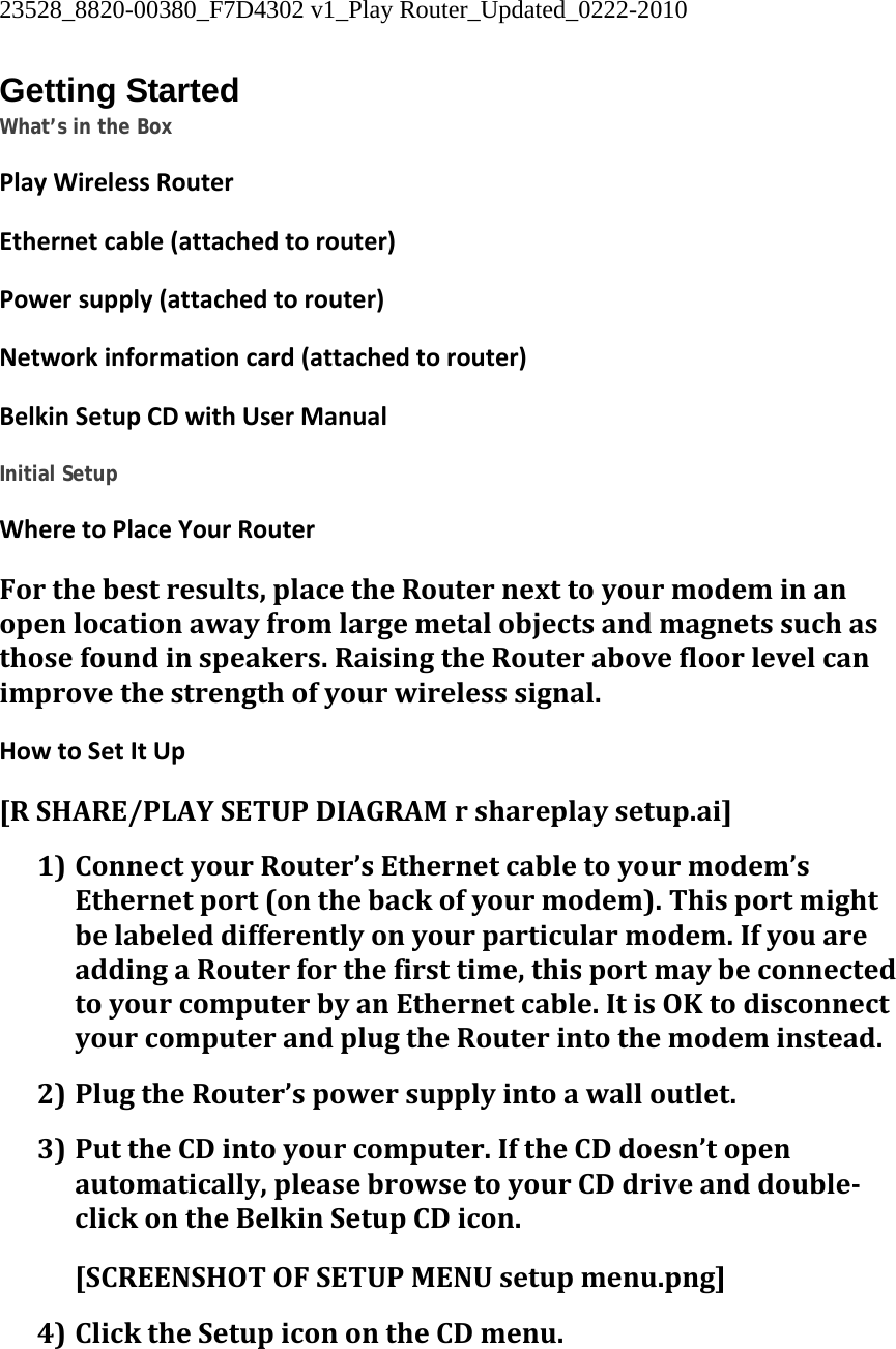 23528_8820-00380_F7D4302 v1_Play Router_Updated_0222-2010  Getting Started What’s in the Box PlayWirelessRouterEthernetcable(attachedtorouter)Powersupply(attachedtorouter)Networkinformationcard(attachedtorouter)BelkinSetupCDwithUserManual Initial Setup WheretoPlaceYourRouterForthebestresults,placetheRouternexttoyourmodeminanopenlocationawayfromlargemetalobjectsandmagnetssuchasthosefoundinspeakers.RaisingtheRouterabovefloorlevelcanimprovethestrengthofyourwirelesssignal.HowtoSetItUp[RSHARE/PLAYSETUPDIAGRAMrshareplaysetup.ai]1) ConnectyourRouter’sEthernetcabletoyourmodem’sEthernetport(onthebackofyourmodem).Thisportmightbelabeleddifferentlyonyourparticularmodem.IfyouareaddingaRouterforthefirsttime,thisportmaybeconnectedtoyourcomputerbyanEthernetcable.ItisOKtodisconnectyourcomputerandplugtheRouterintothemodeminstead.2) PlugtheRouter’spowersupplyintoawalloutlet.3) PuttheCDintoyourcomputer.IftheCDdoesn’topenautomatically,pleasebrowsetoyourCDdriveanddoubleclickontheBelkinSetupCDicon.[SCREENSHOTOFSETUPMENUsetupmenu.png] 4) ClicktheSetupiconontheCDmenu.