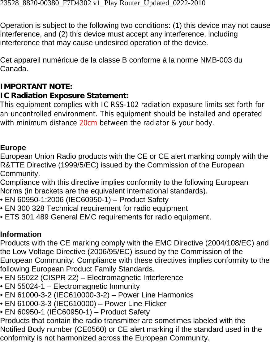 23528_8820-00380_F7D4302 v1_Play Router_Updated_0222-2010  Operation is subject to the following two conditions: (1) this device may not cause interference, and (2) this device must accept any interference, including interference that may cause undesired operation of the device.  Cet appareil numérique de la classe B conforme á la norme NMB-003 du Canada.  IMPORTANT NOTE: IC Radiation Exposure Statement: This equipment complies with IC RSS-102 radiation exposure limits set forth for an uncontrolled environment. This equipment should be installed and operated with minimum distance 20cm between the radiator &amp; your body.   Europe European Union Radio products with the CE or CE alert marking comply with the R&amp;TTE Directive (1999/5/EC) issued by the Commission of the European Community.  Compliance with this directive implies conformity to the following European Norms (in brackets are the equivalent international standards).  • EN 60950-1:2006 (IEC60950-1) – Product Safety  • EN 300 328 Technical requirement for radio equipment  • ETS 301 489 General EMC requirements for radio equipment.  Information Products with the CE marking comply with the EMC Directive (2004/108/EC) and the Low Voltage Directive (2006/95/EC) issued by the Commission of the European Community. Compliance with these directives implies conformity to the following European Product Family Standards. • EN 55022 (CISPR 22) – Electromagnetic Interference  • EN 55024-1 – Electromagnetic Immunity  • EN 61000-3-2 (IEC610000-3-2) – Power Line Harmonics  • EN 61000-3-3 (IEC610000) – Power Line Flicker  • EN 60950-1 (IEC60950-1) – Product Safety Products that contain the radio transmitter are sometimes labeled with the Notified Body number (CE0560) or CE alert marking if the standard used in the conformity is not harmonized across the European Community.   