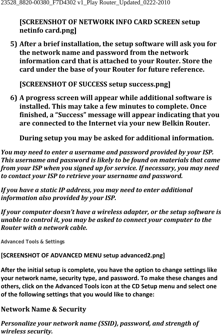 23528_8820-00380_F7D4302 v1_Play Router_Updated_0222-2010  [SCREENSHOTOFNETWORKINFOCARDSCREENsetupnetinfocard.png] 5) Afterabriefinstallation,thesetupsoftwarewillaskyouforthenetworknameandpasswordfromthenetworkinformationcardthatisattachedtoyourRouter.StorethecardunderthebaseofyourRouterforfuturereference.[SCREENSHOTOFSUCCESSsetupsuccess.png] 6) Aprogressscreenwillappearwhileadditionalsoftwareisinstalled.Thismaytakeafewminutestocomplete.Oncefinished,a“Success”messagewillappearindicatingthatyouareconnectedtotheInternetviayournewBelkinRouter.Duringsetupyoumaybeaskedforadditionalinformation.YoumayneedtoenterausernameandpasswordprovidedbyyourISP.ThisusernameandpasswordislikelytobefoundonmaterialsthatcamefromyourISPwhenyousignedupforservice.Ifnecessary,youmayneedtocontactyourISPtoretrieveyourusernameandpassword.IfyouhaveastaticIPaddress,youmayneedtoenteradditionalinformationalsoprovidedbyyourISP.Ifyourcomputerdoesn’thaveawirelessadapter,orthesetupsoftwareisunabletocontrolit,youmaybeaskedtoconnectyourcomputertotheRouterwithanetworkcable. Advanced Tools &amp; Settings [SCREENSHOTOFADVANCEDMENUsetupadvanced2.png]Aftertheinitialsetupiscomplete,youhavetheoptiontochangesettingslikeyournetworkname,securitytype,andpassword.Tomakethesechangesandothers,clickontheAdvancedToolsiconattheCDSetupmenuandselectoneofthefollowingsettingsthatyouwouldliketochange:NetworkName&amp;SecurityPersonalizeyournetworkname(SSID),password,andstrengthofwirelesssecurity.