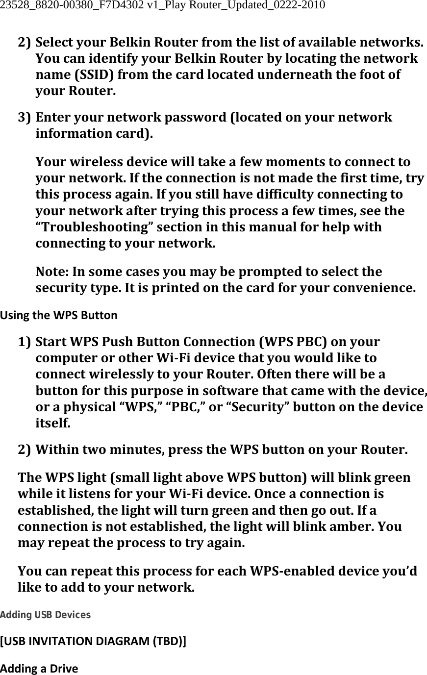 23528_8820-00380_F7D4302 v1_Play Router_Updated_0222-2010  2) SelectyourBelkinRouterfromthelistofavailablenetworks.YoucanidentifyyourBelkinRouterbylocatingthenetworkname(SSID)fromthecardlocatedunderneaththefootofyourRouter.3) Enteryournetworkpassword(locatedonyournetworkinformationcard).Yourwirelessdevicewilltakeafewmomentstoconnecttoyournetwork.Iftheconnectionisnotmadethefirsttime,trythisprocessagain.Ifyoustillhavedifficultyconnectingtoyournetworkaftertryingthisprocessafewtimes,seethe“Troubleshooting”sectioninthismanualforhelpwithconnectingtoyournetwork.Note:Insomecasesyoumaybepromptedtoselectthesecuritytype.Itisprintedonthecardforyourconvenience.UsingtheWPSButton1) StartWPSPushButtonConnection(WPSPBC)onyourcomputerorotherWiFidevicethatyouwouldliketoconnectwirelesslytoyourRouter.Oftentherewillbeabuttonforthispurposeinsoftwarethatcamewiththedevice,oraphysical“WPS,”“PBC,”or“Security”buttononthedeviceitself.2) Withintwominutes,presstheWPSbuttononyourRouter.TheWPSlight(smalllightaboveWPSbutton)willblinkgreenwhileitlistensforyourWiFidevice.Onceaconnectionisestablished,thelightwillturngreenandthengoout.Ifaconnectionisnotestablished,thelightwillblinkamber.Youmayrepeattheprocesstotryagain.YoucanrepeatthisprocessforeachWPSenableddeviceyou’dliketoaddtoyournetwork. Adding USB Devices [USBINVITATIONDIAGRAM(TBD)]AddingaDrive