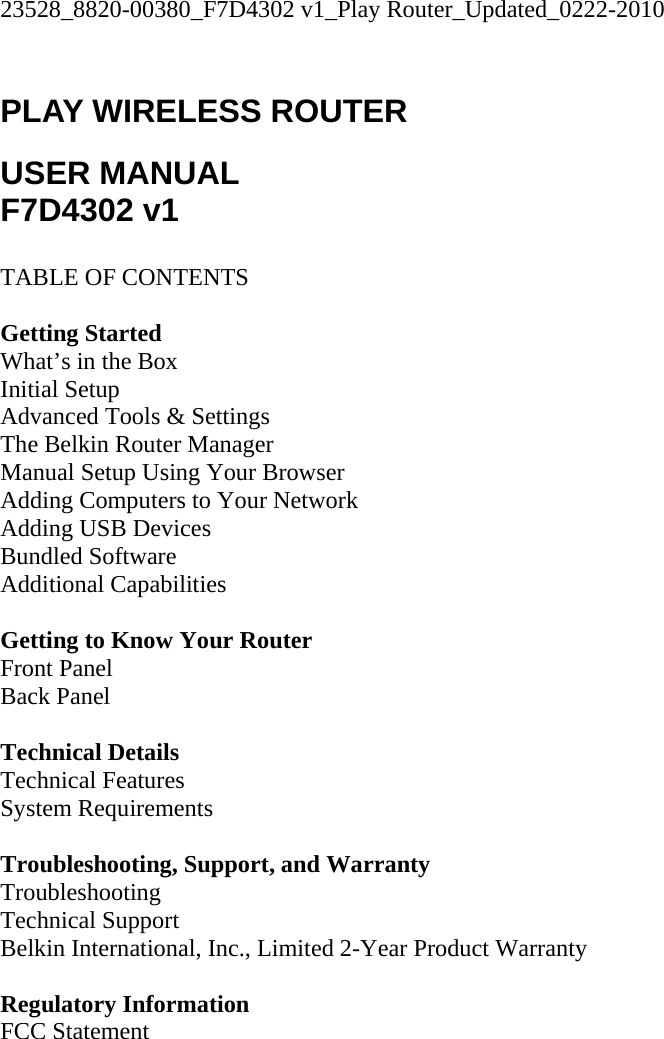 23528_8820-00380_F7D4302 v1_Play Router_Updated_0222-2010  PLAY WIRELESS ROUTER  USER MANUAL F7D4302 v1  TABLE OF CONTENTS  Getting Started What’s in the Box Initial Setup Advanced Tools &amp; Settings The Belkin Router Manager Manual Setup Using Your Browser Adding Computers to Your Network Adding USB Devices Bundled Software Additional Capabilities  Getting to Know Your Router Front Panel Back Panel  Technical Details Technical Features System Requirements  Troubleshooting, Support, and Warranty Troubleshooting Technical Support Belkin International, Inc., Limited 2-Year Product Warranty  Regulatory Information FCC Statement  