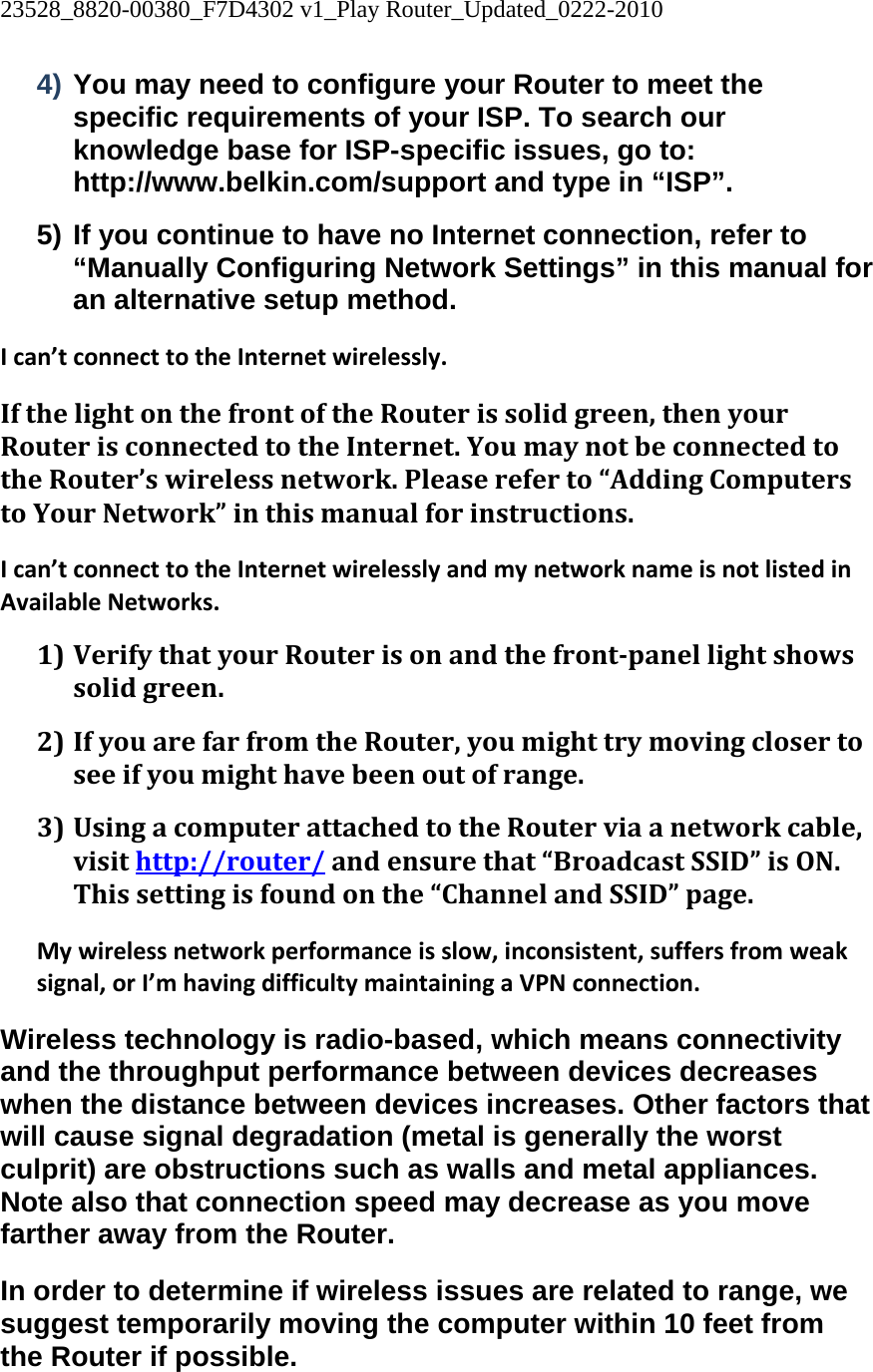 23528_8820-00380_F7D4302 v1_Play Router_Updated_0222-2010  4) You may need to configure your Router to meet the specific requirements of your ISP. To search our knowledge base for ISP-specific issues, go to: http://www.belkin.com/support and type in “ISP”. 5) If you continue to have no Internet connection, refer to “Manually Configuring Network Settings” in this manual for an alternative setup method. Ican’tconnecttotheInternetwirelessly.IfthelightonthefrontoftheRouterissolidgreen,thenyourRouterisconnectedtotheInternet.YoumaynotbeconnectedtotheRouter’swirelessnetwork.Pleasereferto“AddingComputerstoYourNetwork”inthismanualforinstructions.Ican’tconnecttotheInternetwirelesslyandmynetworknameisnotlistedinAvailableNetworks.1) VerifythatyourRouterisonandthefrontpanellightshowssolidgreen.2) IfyouarefarfromtheRouter,youmighttrymovingclosertoseeifyoumighthavebeenoutofrange.3) UsingacomputerattachedtotheRouterviaanetworkcable,visithttp://router/andensurethat“BroadcastSSID”isON.Thissettingisfoundonthe“ChannelandSSID”page.Mywirelessnetworkperformanceisslow,inconsistent,suffersfromweaksignal,orI’mhavingdifficultymaintainingaVPNconnection.Wireless technology is radio-based, which means connectivity and the throughput performance between devices decreases when the distance between devices increases. Other factors that will cause signal degradation (metal is generally the worst culprit) are obstructions such as walls and metal appliances. Note also that connection speed may decrease as you move farther away from the Router. In order to determine if wireless issues are related to range, we suggest temporarily moving the computer within 10 feet from the Router if possible. 