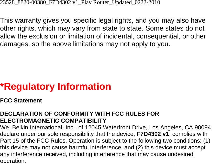 23528_8820-00380_F7D4302 v1_Play Router_Updated_0222-2010  This warranty gives you specific legal rights, and you may also have other rights, which may vary from state to state. Some states do not allow the exclusion or limitation of incidental, consequential, or other damages, so the above limitations may not apply to you.   *Regulatory Information  FCC Statement  DECLARATION OF CONFORMITY WITH FCC RULES FOR ELECTROMAGNETIC COMPATIBILITY We, Belkin International, Inc., of 12045 Waterfront Drive, Los Angeles, CA 90094, declare under our sole responsibility that the device, F7D4302 v1, complies with Part 15 of the FCC Rules. Operation is subject to the following two conditions: (1) this device may not cause harmful interference, and (2) this device must accept any interference received, including interference that may cause undesired operation. 