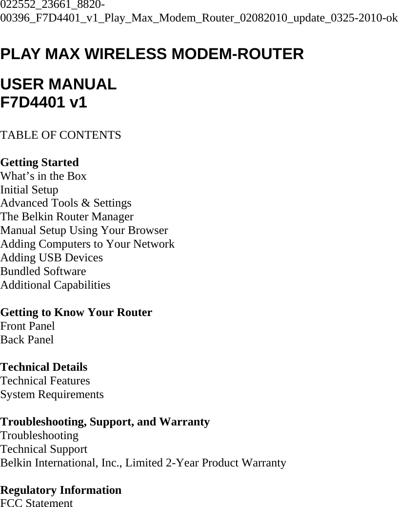 022552_23661_8820-00396_F7D4401_v1_Play_Max_Modem_Router_02082010_update_0325-2010-ok  PLAY MAX WIRELESS MODEM-ROUTER  USER MANUAL F7D4401 v1  TABLE OF CONTENTS  Getting Started What’s in the Box Initial Setup Advanced Tools &amp; Settings The Belkin Router Manager Manual Setup Using Your Browser Adding Computers to Your Network Adding USB Devices Bundled Software Additional Capabilities  Getting to Know Your Router Front Panel Back Panel  Technical Details Technical Features System Requirements  Troubleshooting, Support, and Warranty Troubleshooting Technical Support Belkin International, Inc., Limited 2-Year Product Warranty  Regulatory Information FCC Statement  