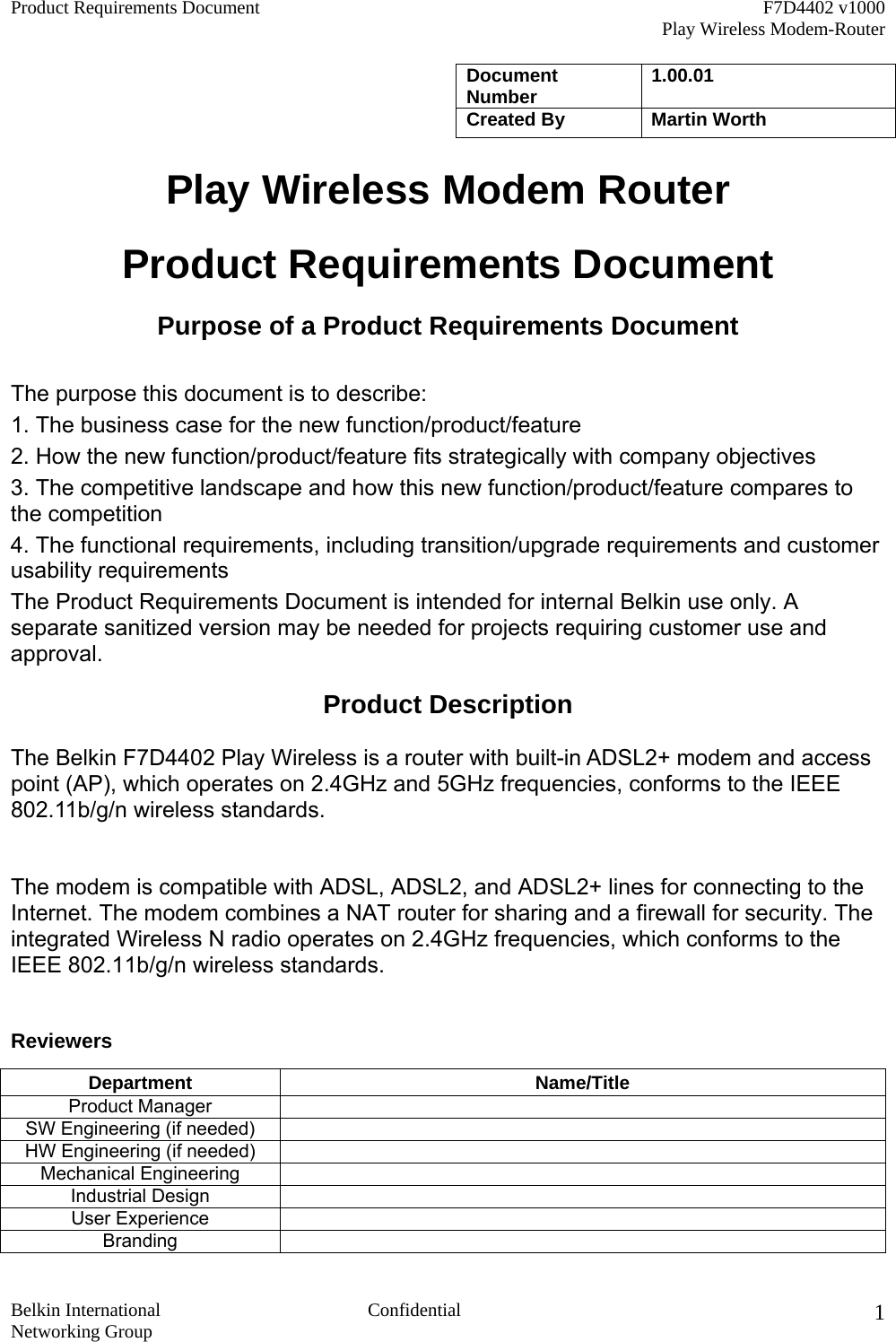 Product Requirements Document    F7D4402 v1000     Play Wireless Modem-Router  Belkin International  Confidential Networking Group 1Document Number  1.00.01   Created By  Martin Worth Play Wireless Modem Router  Product Requirements Document Purpose of a Product Requirements Document  The purpose this document is to describe: 1. The business case for the new function/product/feature 2. How the new function/product/feature fits strategically with company objectives 3. The competitive landscape and how this new function/product/feature compares to the competition 4. The functional requirements, including transition/upgrade requirements and customer usability requirements The Product Requirements Document is intended for internal Belkin use only. A separate sanitized version may be needed for projects requiring customer use and approval. Product Description The Belkin F7D4402 Play Wireless is a router with built-in ADSL2+ modem and access point (AP), which operates on 2.4GHz and 5GHz frequencies, conforms to the IEEE 802.11b/g/n wireless standards.  The modem is compatible with ADSL, ADSL2, and ADSL2+ lines for connecting to the Internet. The modem combines a NAT router for sharing and a firewall for security. The integrated Wireless N radio operates on 2.4GHz frequencies, which conforms to the IEEE 802.11b/g/n wireless standards.  Reviewers Department Name/Title Product Manager   SW Engineering (if needed)   HW Engineering (if needed)   Mechanical Engineering   Industrial Design   User Experience   Branding  