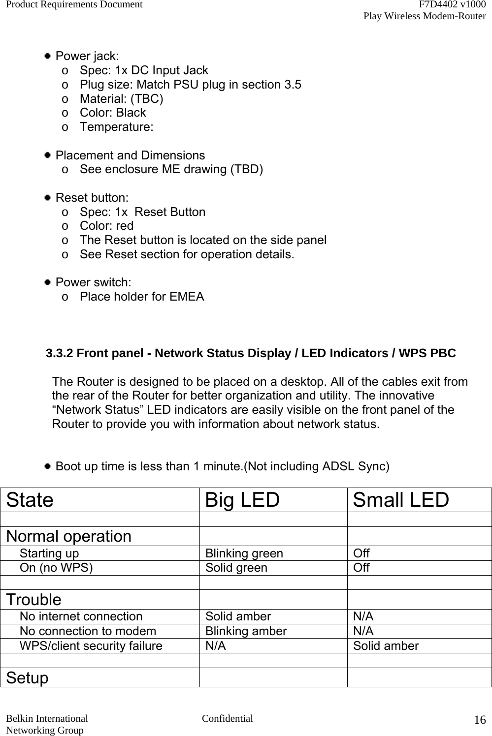 Product Requirements Document    F7D4402 v1000     Play Wireless Modem-Router  Belkin International  Confidential Networking Group 16  Power jack:       o  Spec: 1x DC Input Jack o  Plug size: Match PSU plug in section 3.5 o  Material: (TBC) o  Color: Black o  Temperature:   Placement and Dimensions o  See enclosure ME drawing (TBD)   Reset button:   o  Spec: 1x  Reset Button o  Color: red o  The Reset button is located on the side panel o  See Reset section for operation details.   Power switch:   o  Place holder for EMEA              3.3.2 Front panel - Network Status Display / LED Indicators / WPS PBC  The Router is designed to be placed on a desktop. All of the cables exit from the rear of the Router for better organization and utility. The innovative “Network Status” LED indicators are easily visible on the front panel of the Router to provide you with information about network status.    Boot up time is less than 1 minute.(Not including ADSL Sync)  State Big LED Small LED    Normal operation        Starting up  Blinking green  Off     On (no WPS) Solid green Off    Trouble        No internet connection Solid amber  N/A     No connection to modem  Blinking amber  N/A     WPS/client security failure  N/A  Solid amber    Setup    