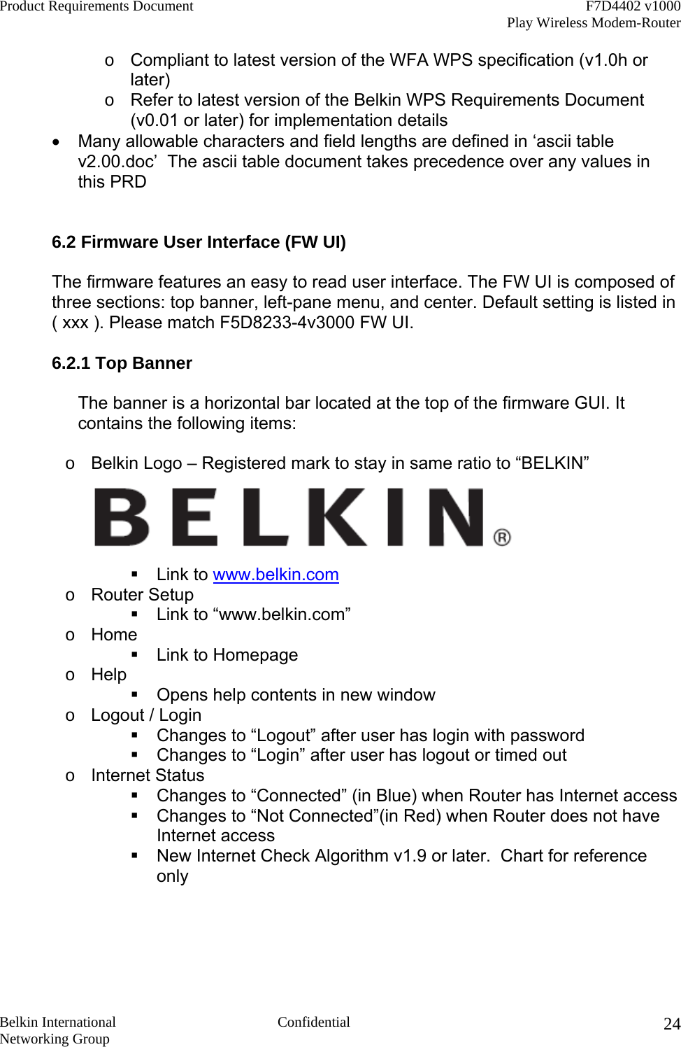 Product Requirements Document    F7D4402 v1000     Play Wireless Modem-Router  Belkin International  Confidential Networking Group 24o  Compliant to latest version of the WFA WPS specification (v1.0h or later) o  Refer to latest version of the Belkin WPS Requirements Document (v0.01 or later) for implementation details •  Many allowable characters and field lengths are defined in ‘ascii table v2.00.doc’  The ascii table document takes precedence over any values in this PRD   6.2 Firmware User Interface (FW UI)  The firmware features an easy to read user interface. The FW UI is composed of three sections: top banner, left-pane menu, and center. Default setting is listed in  ( xxx ). Please match F5D8233-4v3000 FW UI.  6.2.1 Top Banner  The banner is a horizontal bar located at the top of the firmware GUI. It contains the following items:  o  Belkin Logo – Registered mark to stay in same ratio to “BELKIN”   Link to www.belkin.com o  Router Setup  Link to “www.belkin.com” o  Home  Link to Homepage o  Help  Opens help contents in new window o  Logout / Login  Changes to “Logout” after user has login with password  Changes to “Login” after user has logout or timed out  o  Internet Status  Changes to “Connected” (in Blue) when Router has Internet access  Changes to “Not Connected”(in Red) when Router does not have Internet access  New Internet Check Algorithm v1.9 or later.  Chart for reference only   