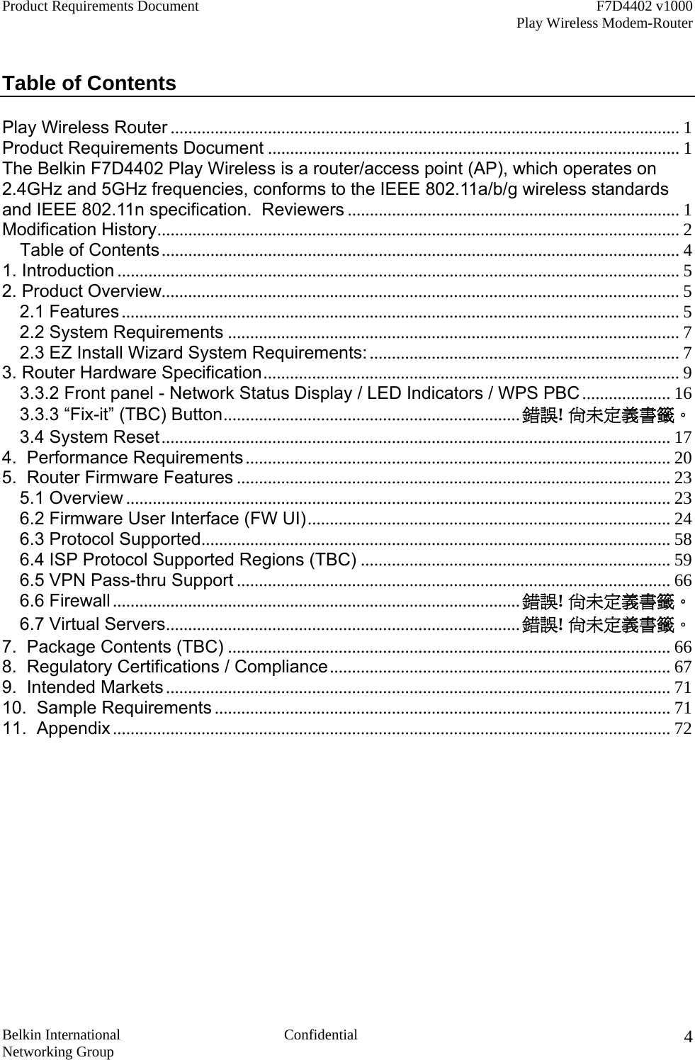 Product Requirements Document    F7D4402 v1000     Play Wireless Modem-Router  Belkin International  Confidential Networking Group 4 Table of Contents  Play Wireless Router ................................................................................................................... 1 Product Requirements Document ............................................................................................. 1 The Belkin F7D4402 Play Wireless is a router/access point (AP), which operates on 2.4GHz and 5GHz frequencies, conforms to the IEEE 802.11a/b/g wireless standards and IEEE 802.11n specification.  Reviewers ........................................................................... 1 Modification History...................................................................................................................... 2 Table of Contents..................................................................................................................... 4 1. Introduction ............................................................................................................................... 5 2. Product Overview..................................................................................................................... 5 2.1 Features .............................................................................................................................. 5 2.2 System Requirements ...................................................................................................... 7 2.3 EZ Install Wizard System Requirements: ...................................................................... 7 3. Router Hardware Specification.............................................................................................. 9 3.3.2 Front panel - Network Status Display / LED Indicators / WPS PBC .................... 16 3.3.3 “Fix-it” (TBC) Button...................................................................錯誤! 尚未定義書籤。 3.4 System Reset................................................................................................................... 17 4.  Performance Requirements ................................................................................................ 20 5.  Router Firmware Features .................................................................................................. 23 5.1 Overview ........................................................................................................................... 23 6.2 Firmware User Interface (FW UI).................................................................................. 24 6.3 Protocol Supported.......................................................................................................... 58 6.4 ISP Protocol Supported Regions (TBC) ...................................................................... 59 6.5 VPN Pass-thru Support .................................................................................................. 66 6.6 Firewall ............................................................................................錯誤! 尚未定義書籤。 6.7 Virtual Servers................................................................................錯誤! 尚未定義書籤。 7.  Package Contents (TBC) .................................................................................................... 66 8.  Regulatory Certifications / Compliance............................................................................. 67 9.  Intended Markets .................................................................................................................. 71 10.  Sample Requirements ....................................................................................................... 71 11.  Appendix .............................................................................................................................. 72  