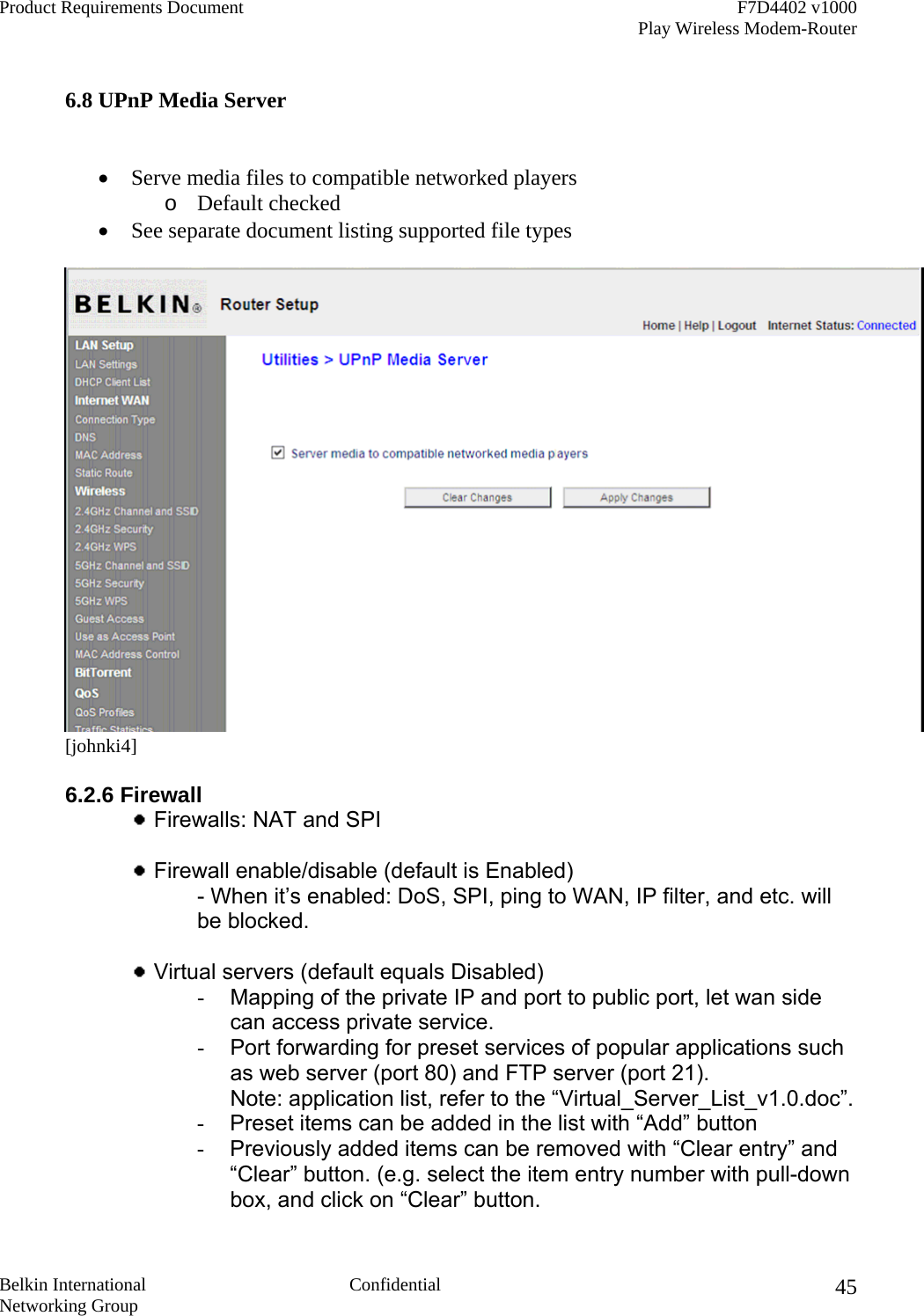 Product Requirements Document    F7D4402 v1000     Play Wireless Modem-Router  Belkin International  Confidential Networking Group 45 6.8 UPnP Media Server   •  Serve media files to compatible networked players o  Default checked •  See separate document listing supported file types  [johnki4]  6.2.6 Firewall   Firewalls: NAT and SPI    Firewall enable/disable (default is Enabled) - When it’s enabled: DoS, SPI, ping to WAN, IP filter, and etc. will be blocked.   Virtual servers (default equals Disabled)  -  Mapping of the private IP and port to public port, let wan side can access private service. -  Port forwarding for preset services of popular applications such as web server (port 80) and FTP server (port 21). Note: application list, refer to the “Virtual_Server_List_v1.0.doc”. -  Preset items can be added in the list with “Add” button -  Previously added items can be removed with “Clear entry” and “Clear” button. (e.g. select the item entry number with pull-down box, and click on “Clear” button. 