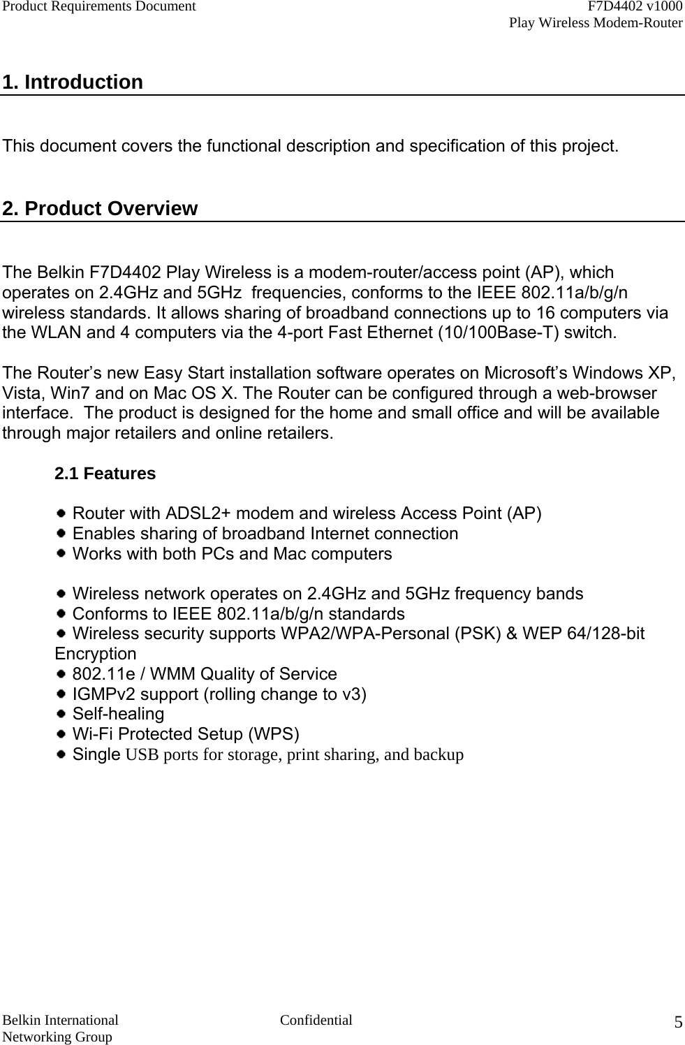 Product Requirements Document    F7D4402 v1000     Play Wireless Modem-Router  Belkin International  Confidential Networking Group 5 1. Introduction   This document covers the functional description and specification of this project.   2. Product Overview    The Belkin F7D4402 Play Wireless is a modem-router/access point (AP), which operates on 2.4GHz and 5GHz  frequencies, conforms to the IEEE 802.11a/b/g/n wireless standards. It allows sharing of broadband connections up to 16 computers via the WLAN and 4 computers via the 4-port Fast Ethernet (10/100Base-T) switch.    The Router’s new Easy Start installation software operates on Microsoft’s Windows XP, Vista, Win7 and on Mac OS X. The Router can be configured through a web-browser interface.  The product is designed for the home and small office and will be available through major retailers and online retailers.  2.1 Features     Router with ADSL2+ modem and wireless Access Point (AP)   Enables sharing of broadband Internet connection   Works with both PCs and Mac computers     Wireless network operates on 2.4GHz and 5GHz frequency bands  Conforms to IEEE 802.11a/b/g/n standards  Wireless security supports WPA2/WPA-Personal (PSK) &amp; WEP 64/128-bit Encryption   802.11e / WMM Quality of Service    IGMPv2 support (rolling change to v3)   Self-healing   Wi-Fi Protected Setup (WPS)   Single USB ports for storage, print sharing, and backup  