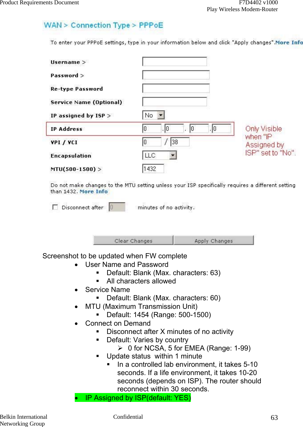 Product Requirements Document    F7D4402 v1000     Play Wireless Modem-Router  Belkin International  Confidential Networking Group 63 Screenshot to be updated when FW complete •  User Name and Password  Default: Blank (Max. characters: 63)  All characters allowed •  Service Name  Default: Blank (Max. characters: 60) •  MTU (Maximum Transmission Unit)  Default: 1454 (Range: 500-1500) •  Connect on Demand   Disconnect after X minutes of no activity  Default: Varies by country  0 for NCSA, 5 for EMEA (Range: 1-99)  Update status  within 1 minute   In a controlled lab environment, it takes 5-10 seconds. If a life environment, it takes 10-20 seconds (depends on ISP). The router should reconnect within 30 seconds. •  IP Assigned by ISP(default: YES) 