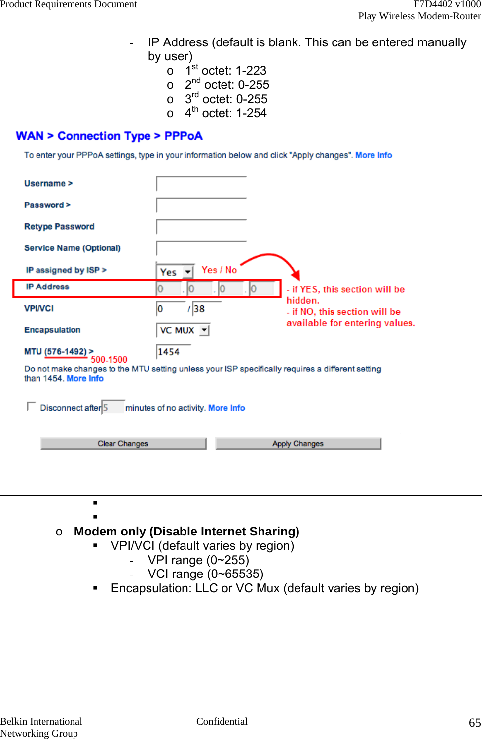 Product Requirements Document    F7D4402 v1000     Play Wireless Modem-Router  Belkin International  Confidential Networking Group 65-  IP Address (default is blank. This can be entered manually by user) o  1st octet: 1-223 o  2nd octet: 0-255 o  3rd octet: 0-255 o  4th octet: 1-254      o  Modem only (Disable Internet Sharing)  VPI/VCI (default varies by region) -  VPI range (0~255) -  VCI range (0~65535)  Encapsulation: LLC or VC Mux (default varies by region) 