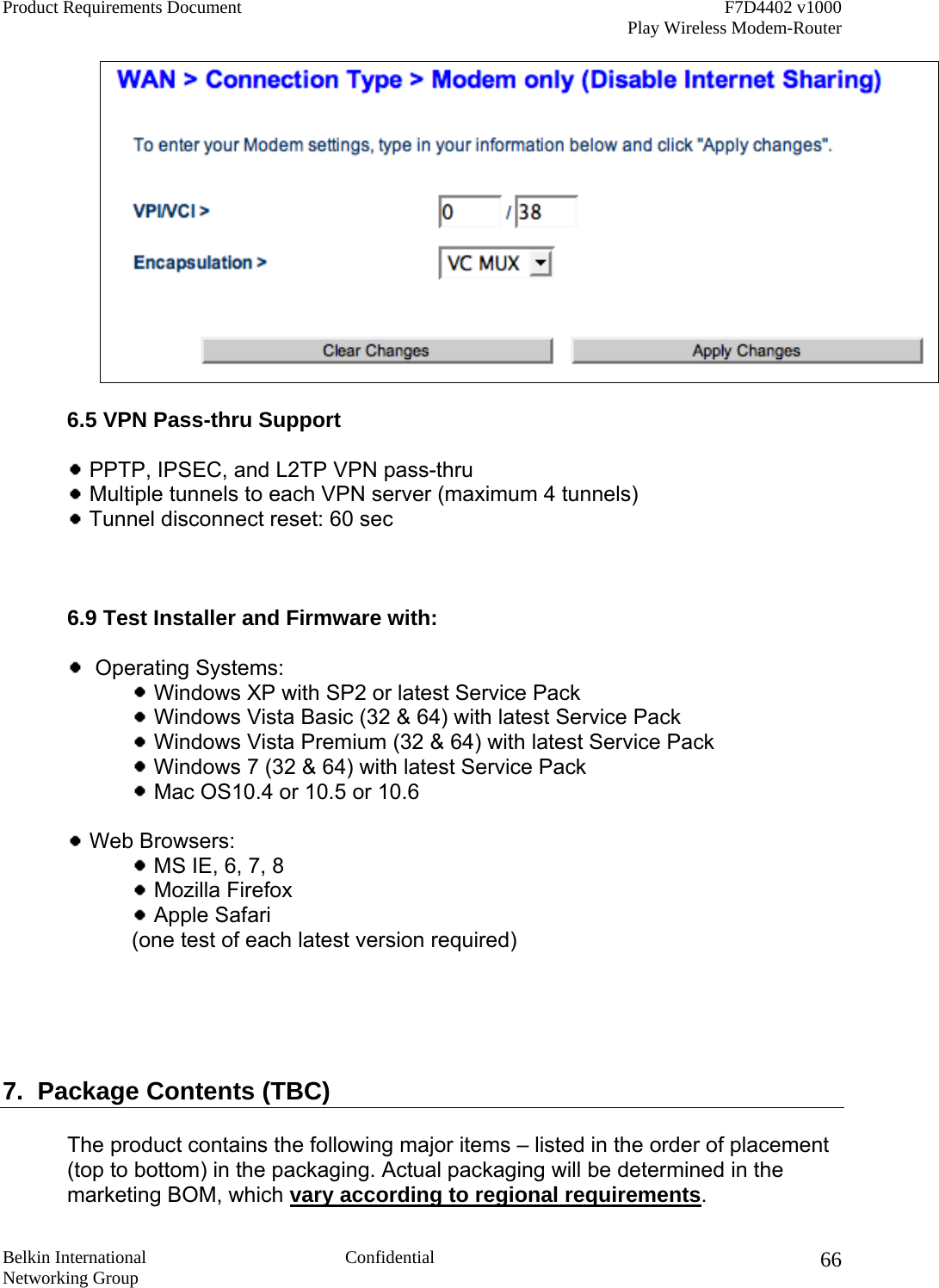 Product Requirements Document    F7D4402 v1000     Play Wireless Modem-Router  Belkin International  Confidential Networking Group 66  6.5 VPN Pass-thru Support    PPTP, IPSEC, and L2TP VPN pass-thru   Multiple tunnels to each VPN server (maximum 4 tunnels)   Tunnel disconnect reset: 60 sec     6.9 Test Installer and Firmware with:     Operating Systems:   Windows XP with SP2 or latest Service Pack   Windows Vista Basic (32 &amp; 64) with latest Service Pack  Windows Vista Premium (32 &amp; 64) with latest Service Pack  Windows 7 (32 &amp; 64) with latest Service Pack  Mac OS10.4 or 10.5 or 10.6   Web Browsers:  MS IE, 6, 7, 8  Mozilla Firefox  Apple Safari  (one test of each latest version required)       7.  Package Contents (TBC)  The product contains the following major items – listed in the order of placement (top to bottom) in the packaging. Actual packaging will be determined in the marketing BOM, which vary according to regional requirements. 