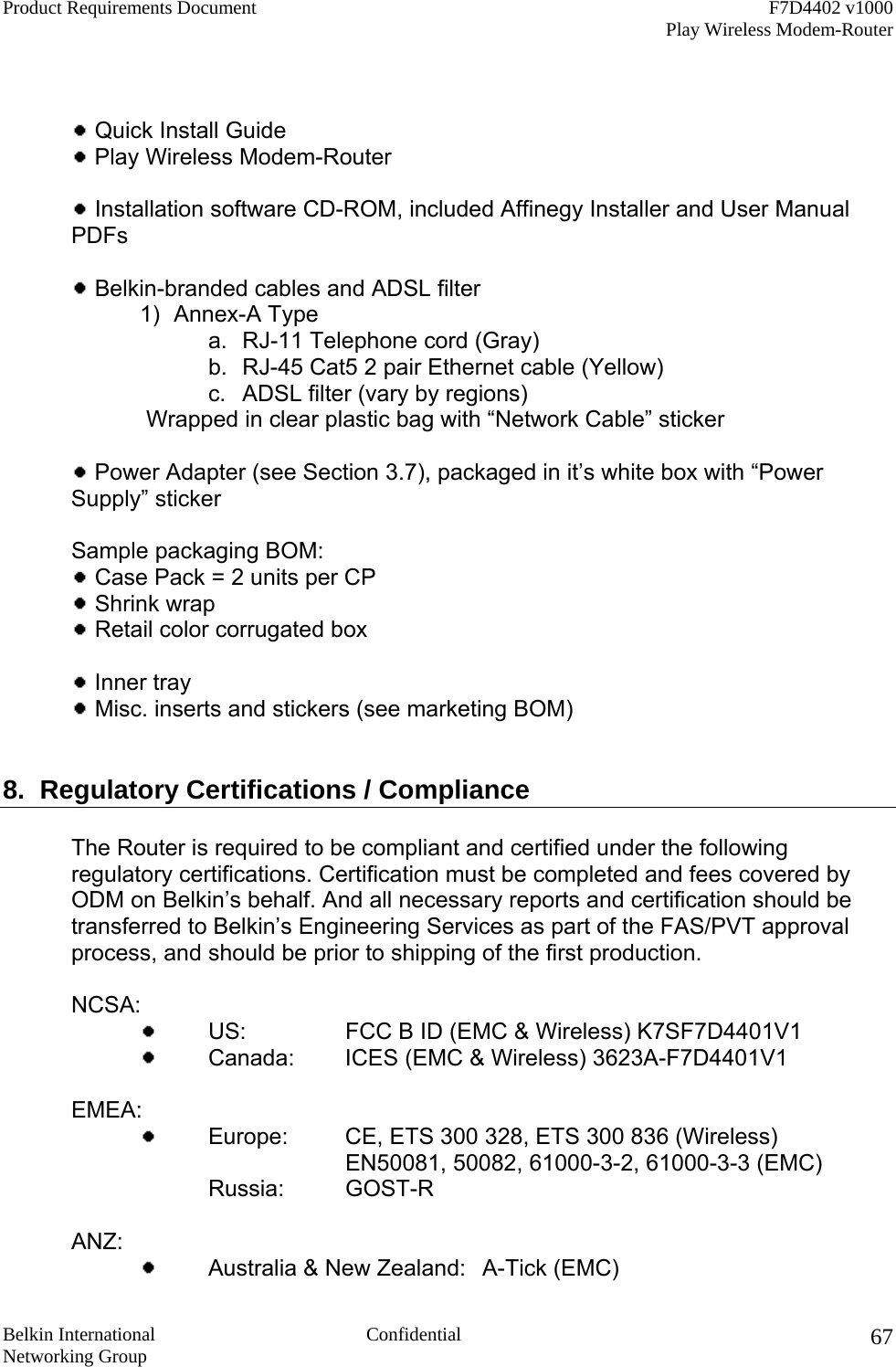 Product Requirements Document    F7D4402 v1000     Play Wireless Modem-Router  Belkin International  Confidential Networking Group 67   Quick Install Guide   Play Wireless Modem-Router    Installation software CD-ROM, included Affinegy Installer and User Manual PDFs   Belkin-branded cables and ADSL filter 1) Annex-A Type a.  RJ-11 Telephone cord (Gray) b.  RJ-45 Cat5 2 pair Ethernet cable (Yellow) c.  ADSL filter (vary by regions)    Wrapped in clear plastic bag with “Network Cable” sticker   Power Adapter (see Section 3.7), packaged in it’s white box with “Power Supply” sticker    Sample packaging BOM:  Case Pack = 2 units per CP  Shrink wrap   Retail color corrugated box    Inner tray   Misc. inserts and stickers (see marketing BOM)   8.  Regulatory Certifications / Compliance  The Router is required to be compliant and certified under the following regulatory certifications. Certification must be completed and fees covered by ODM on Belkin’s behalf. And all necessary reports and certification should be transferred to Belkin’s Engineering Services as part of the FAS/PVT approval process, and should be prior to shipping of the first production.   NCSA:      US:    FCC B ID (EMC &amp; Wireless) K7SF7D4401V1      Canada:  ICES (EMC &amp; Wireless) 3623A-F7D4401V1    EMEA:      Europe:   CE, ETS 300 328, ETS 300 836 (Wireless)      EN50081, 50082, 61000-3-2, 61000-3-3 (EMC)    Russia: GOST-R   ANZ:      Australia &amp; New Zealand:  A-Tick (EMC) 