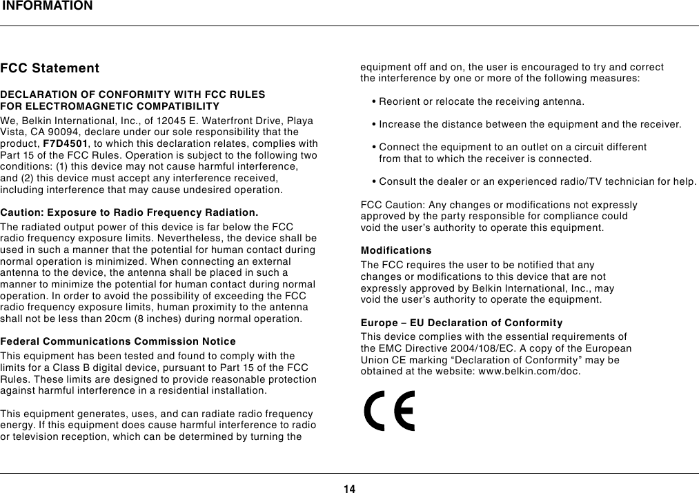 14INFORMATIONFCC StatementDECLARATION OF CONFORMITY WITH FCC RULES FOR ELECTROMAGNETIC COMPATIBILITYWe, Belkin International, Inc., of 12045 E. Waterfront Drive, Playa Vista, CA 90094, declare under our sole responsibility that the product, F7D4501, to which this declaration relates, complies with Part 15 of the FCC Rules. Operation is subject to the following two conditions:(1)thisdevicemaynotcauseharmfulinterference,and(2)thisdevicemustacceptanyinterferencereceived,including interference that may cause undesired operation.Caution: Exposure to Radio Frequency Radiation.The radiated output power of this device is far below the FCC radio frequency exposure limits. Nevertheless, the device shall be used in such a manner that the potential for human contact during normal operation is minimized. When connecting an external antenna to the device, the antenna shall be placed in such a manner to minimize the potential for human contact during normal operation. In order to avoid the possibility of exceeding the FCC radio frequency exposure limits, human proximity to the antenna shallnotbelessthan20cm(8inches)duringnormaloperation.Federal Communications Commission NoticeThis equipment has been tested and found to comply with the limits for a Class B digital device, pursuant to Part 15 of the FCC Rules. These limits are designed to provide reasonable protection against harmful interference in a residential installation.This equipment generates, uses, and can radiate radio frequency energy. If this equipment does cause harmful interference to radio or television reception, which can be determined by turning the equipment off and on, the user is encouraged to try and correct the interference by one or more of the following measures: •Reorientorrelocatethereceivingantenna. •Increasethedistancebetweentheequipmentandthereceiver. •Connecttheequipmenttoanoutletonacircuitdifferentfrom that to which the receiver is connected. •Consultthedealeroranexperiencedradio/TVtechnicianforhelp.FCC Caution: Any changes or modifications not expressly approved by the party responsible for compliance could void the user’s authority to operate this equipment.ModificationsThe FCC requires the user to be notified that any changes or modifications to this device that are not expressly approved by Belkin International, Inc., may void the user’s authority to operate the equipment.Europe – EU Declaration of ConformityThis device complies with the essential requirements of theEMCDirective2004/108/EC.AcopyoftheEuropeanUnion CE marking “Declaration of Conformity” may be obtained at the website: www.belkin.com/doc.