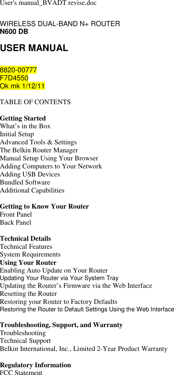 User&apos;s manual_BVADT revise.doc WIRELESS DUAL-BAND N+ ROUTER N600 DB USER MANUAL  8820-00777 F7D4550 Ok mk 1/12/11   TABLE OF CONTENTS  Getting Started What’s in the Box Initial Setup Advanced Tools &amp; Settings The Belkin Router Manager Manual Setup Using Your Browser Adding Computers to Your Network Adding USB Devices Bundled Software Additional Capabilities  Getting to Know Your Router Front Panel Back Panel  Technical Details Technical Features System Requirements Using Your Router Enabling Auto Update on Your Router Updating Your Router via Your System Tray Updating the Router’s Firmware via the Web Interface Resetting the Router Restoring your Router to Factory Defaults Restoring the Router to Default Settings Using the Web Interface  Troubleshooting, Support, and Warranty Troubleshooting Technical Support Belkin International, Inc., Limited 2-Year Product Warranty  Regulatory Information FCC Statement   