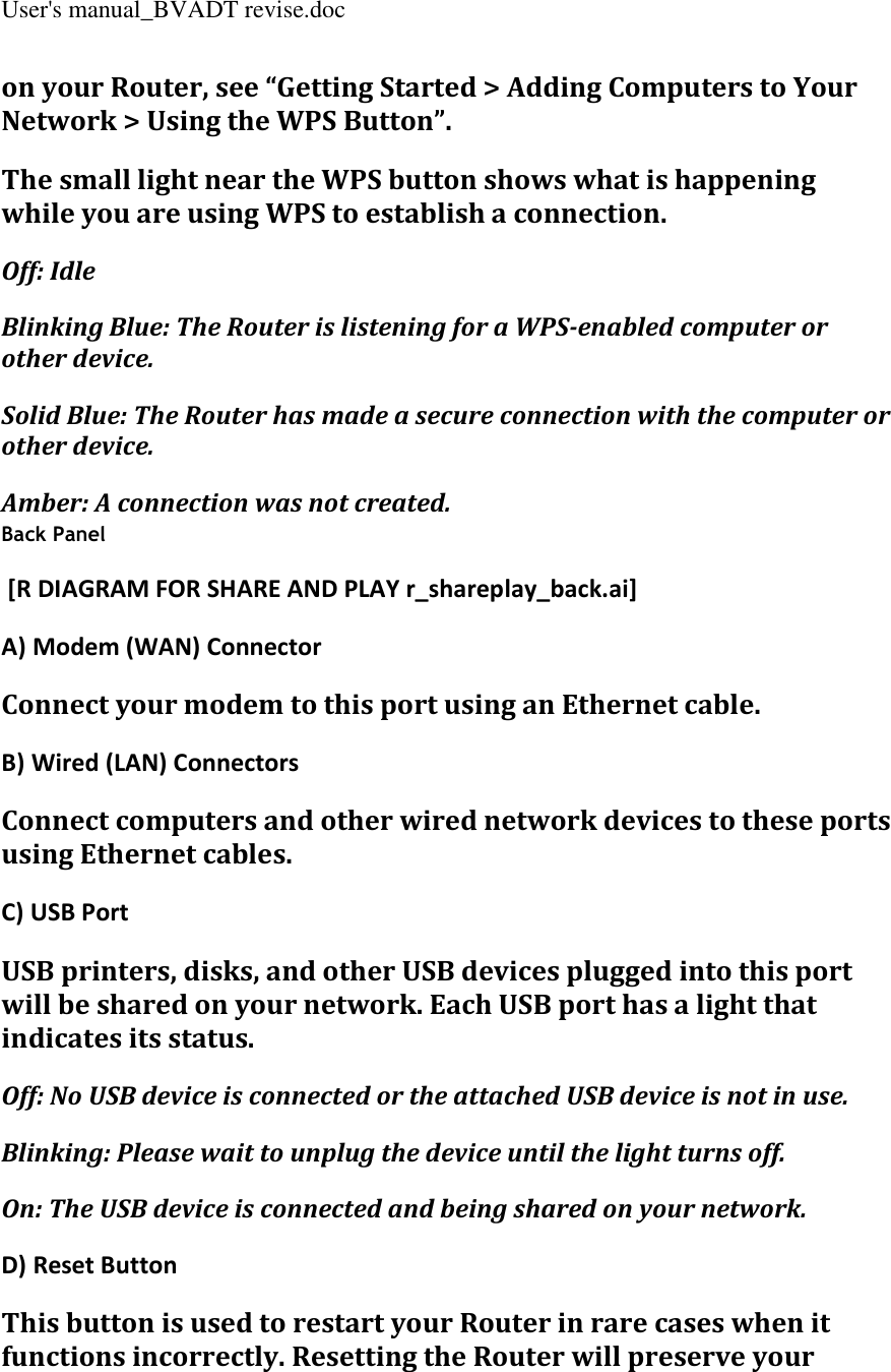 User&apos;s manual_BVADT revise.doc on your Router, see “Getting Started &gt; Adding Computers to Your Network &gt; Using the WPS Button”. The small light near the WPS button shows what is happening while you are using WPS to establish a connection. Off: Idle Blinking Blue: The Router is listening for a WPS-enabled computer or other device. Solid Blue: The Router has made a secure connection with the computer or other device. Amber: A connection was not created. Back Panel  [R DIAGRAM FOR SHARE AND PLAY r_shareplay_back.ai] A) Modem (WAN) Connector Connect your modem to this port using an Ethernet cable. B) Wired (LAN) Connectors Connect computers and other wired network devices to these ports using Ethernet cables. C) USB Port USB printers, disks, and other USB devices plugged into this port will be shared on your network. Each USB port has a light that indicates its status. Off: No USB device is connected or the attached USB device is not in use. Blinking: Please wait to unplug the device until the light turns off. On: The USB device is connected and being shared on your network. D) Reset Button This button is used to restart your Router in rare cases when it functions incorrectly. Resetting the Router will preserve your 