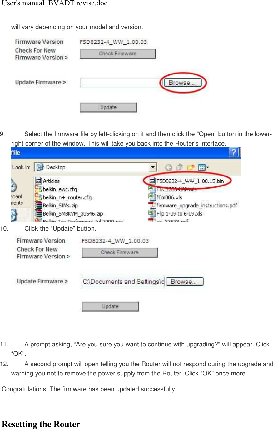 User&apos;s manual_BVADT revise.doc will vary depending on your model and version.    9.  Select the firmware file by left-clicking on it and then click the “Open” button in the lower-right corner of the window. This will take you back into the Router’s interface.  10.  Click the “Update” button.  11.  A prompt asking, “Are you sure you want to continue with upgrading?” will appear. Click “OK”.  12.  A second prompt will open telling you the Router will not respond during the upgrade and warning you not to remove the power supply from the Router. Click “OK” once more.   Congratulations. The firmware has been updated successfully.    Resetting the Router 