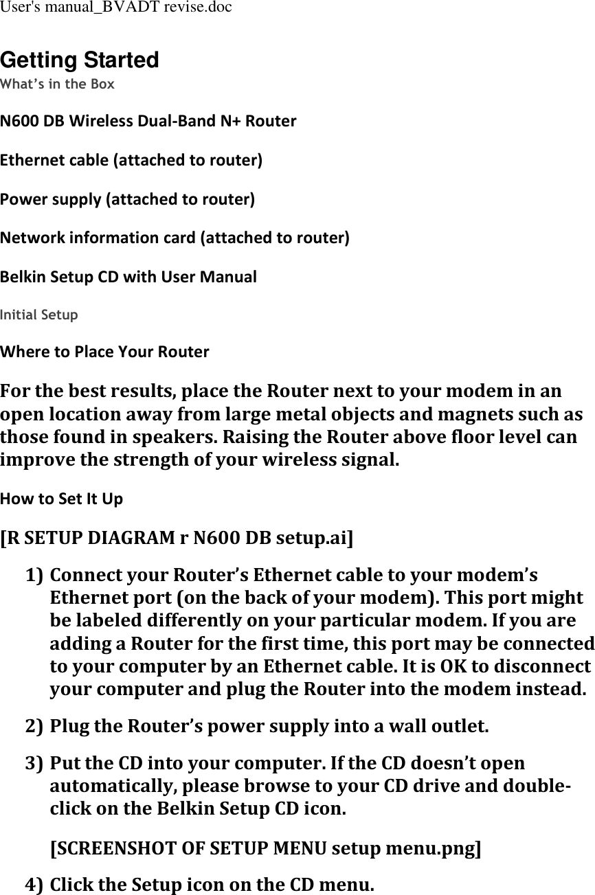 User&apos;s manual_BVADT revise.doc Getting Started What’s in the Box N600 DB Wireless Dual-Band N+ Router  Ethernet cable (attached to router) Power supply (attached to router) Network information card (attached to router) Belkin Setup CD with User Manual  Initial Setup Where to Place Your Router For the best results, place the Router next to your modem in an open location away from large metal objects and magnets such as those found in speakers. Raising the Router above floor level can improve the strength of your wireless signal. How to Set It Up [R SETUP DIAGRAM r N600 DB setup.ai] 1) Connect your Router’s Ethernet cable to your modem’s Ethernet port (on the back of your modem). This port might be labeled differently on your particular modem. If you are adding a Router for the first time, this port may be connected to your computer by an Ethernet cable. It is OK to disconnect your computer and plug the Router into the modem instead. 2) Plug the Router’s power supply into a wall outlet. 3) Put the CD into your computer. If the CD doesn’t open automatically, please browse to your CD drive and double-click on the Belkin Setup CD icon. [SCREENSHOT OF SETUP MENU setup menu.png] 4) Click the Setup icon on the CD menu. 