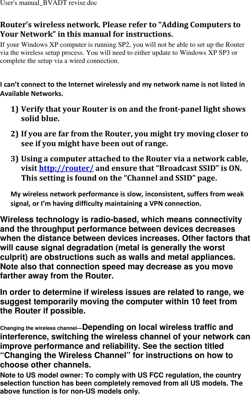 User&apos;s manual_BVADT revise.doc Router’s wireless network. Please refer to “Adding Computers to Your Network” in this manual for instructions. If your Windows XP computer is running SP2, you will not be able to set up the Router via the wireless setup process. You will need to either update to Windows XP SP3 or complete the setup via a wired connection.    I can’t connect to the Internet wirelessly and my network name is not listed in Available Networks. 1) Verify that your Router is on and the front-panel light shows solid blue. 2) If you are far from the Router, you might try moving closer to see if you might have been out of range. 3) Using a computer attached to the Router via a network cable, visit http://router/ and ensure that “Broadcast SSID” is ON. This setting is found on the “Channel and SSID” page. My wireless network performance is slow, inconsistent, suffers from weak signal, or I’m having difficulty maintaining a VPN connection. Wireless technology is radio-based, which means connectivity and the throughput performance between devices decreases when the distance between devices increases. Other factors that will cause signal degradation (metal is generally the worst culprit) are obstructions such as walls and metal appliances. Note also that connection speed may decrease as you move farther away from the Router. In order to determine if wireless issues are related to range, we suggest temporarily moving the computer within 10 feet from the Router if possible. Changing the wireless channel—Depending on local wireless traffic and interference, switching the wireless channel of your network can improve performance and reliability. See the section titled “Changing the Wireless Channel” for instructions on how to choose other channels. Note to US model owner: To comply with US FCC regulation, the country selection function has been completely removed from all US models. The above function is for non-US models only. 