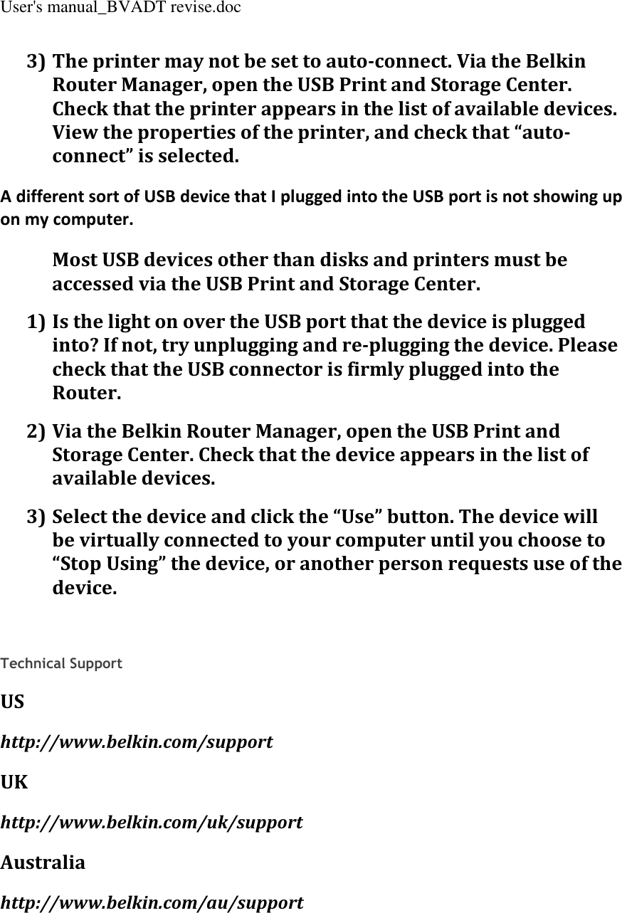 User&apos;s manual_BVADT revise.doc 3) The printer may not be set to auto-connect. Via the Belkin Router Manager, open the USB Print and Storage Center. Check that the printer appears in the list of available devices. View the properties of the printer, and check that “auto-connect” is selected. A different sort of USB device that I plugged into the USB port is not showing up on my computer. Most USB devices other than disks and printers must be accessed via the USB Print and Storage Center. 1) Is the light on over the USB port that the device is plugged into? If not, try unplugging and re-plugging the device. Please check that the USB connector is firmly plugged into the Router. 2) Via the Belkin Router Manager, open the USB Print and Storage Center. Check that the device appears in the list of available devices. 3) Select the device and click the “Use” button. The device will be virtually connected to your computer until you choose to “Stop Using” the device, or another person requests use of the device.    Technical Support US http://www.belkin.com/support UK http://www.belkin.com/uk/support Australia http://www.belkin.com/au/support  