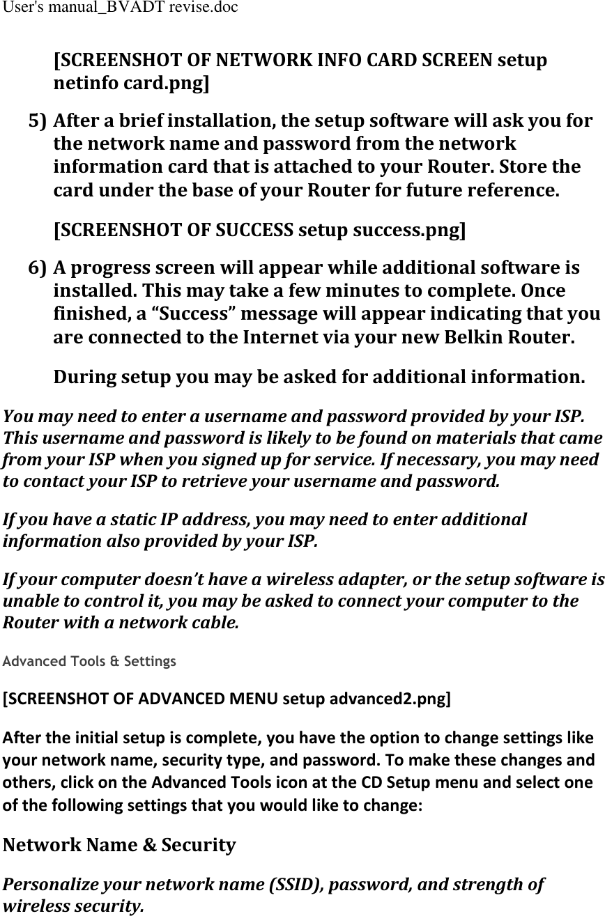 User&apos;s manual_BVADT revise.doc [SCREENSHOT OF NETWORK INFO CARD SCREEN setup netinfo card.png] 5) After a brief installation, the setup software will ask you for the network name and password from the network information card that is attached to your Router. Store the card under the base of your Router for future reference. [SCREENSHOT OF SUCCESS setup success.png] 6) A progress screen will appear while additional software is installed. This may take a few minutes to complete. Once finished, a “Success” message will appear indicating that you are connected to the Internet via your new Belkin Router. During setup you may be asked for additional information. You may need to enter a username and password provided by your ISP. This username and password is likely to be found on materials that came from your ISP when you signed up for service. If necessary, you may need to contact your ISP to retrieve your username and password. If you have a static IP address, you may need to enter additional information also provided by your ISP. If your computer doesn’t have a wireless adapter, or the setup software is unable to control it, you may be asked to connect your computer to the Router with a network cable.  Advanced Tools &amp; Settings [SCREENSHOT OF ADVANCED MENU setup advanced2.png] After the initial setup is complete, you have the option to change settings like your network name, security type, and password. To make these changes and others, click on the Advanced Tools icon at the CD Setup menu and select one of the following settings that you would like to change: Network Name &amp; Security Personalize your network name (SSID), password, and strength of wireless security. 