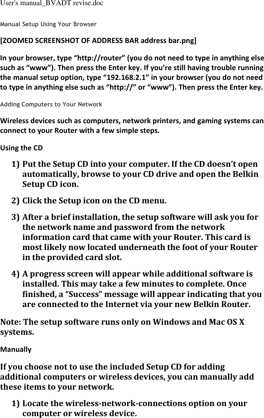 User&apos;s manual_BVADT revise.doc Manual Setup Using Your Browser [ZOOMED SCREENSHOT OF ADDRESS BAR address bar.png] In your browser, type “http://router” (you do not need to type in anything else such as “www”). Then press the Enter key. If you’re still having trouble running the manual setup option, type “192.168.2.1” in your browser (you do not need to type in anything else such as “http://” or “www”). Then press the Enter key.  Adding Computers to Your Network Wireless devices such as computers, network printers, and gaming systems can connect to your Router with a few simple steps. Using the CD 1) Put the Setup CD into your computer. If the CD doesn’t open automatically, browse to your CD drive and open the Belkin Setup CD icon. 2) Click the Setup icon on the CD menu. 3) After a brief installation, the setup software will ask you for the network name and password from the network information card that came with your Router. This card is most likely now located underneath the foot of your Router in the provided card slot. 4) A progress screen will appear while additional software is installed. This may take a few minutes to complete. Once finished, a “Success” message will appear indicating that you are connected to the Internet via your new Belkin Router. Note: The setup software runs only on Windows and Mac OS X systems. Manually If you choose not to use the included Setup CD for adding additional computers or wireless devices, you can manually add these items to your network. 1) Locate the wireless-network-connections option on your computer or wireless device. 