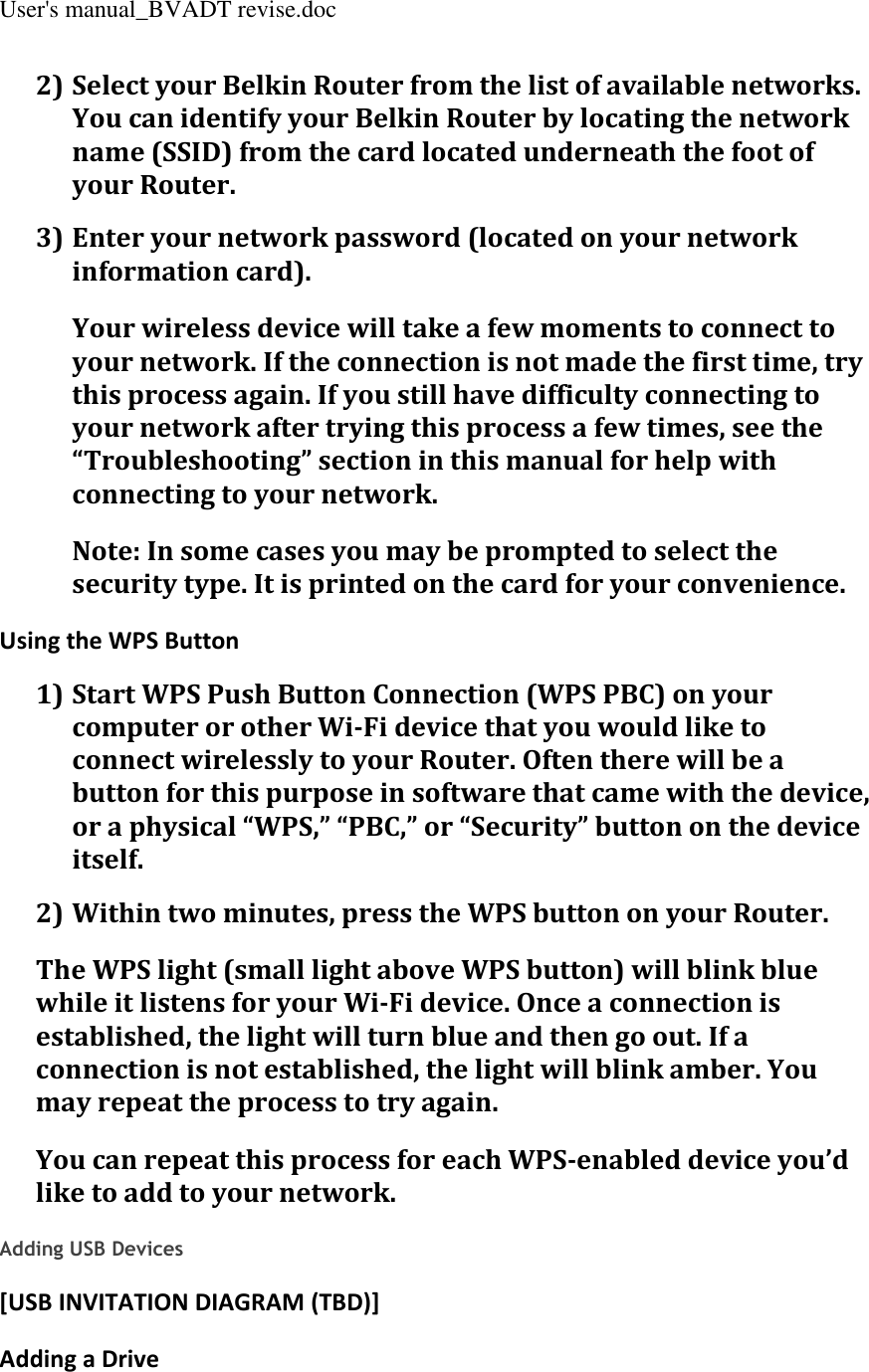 User&apos;s manual_BVADT revise.doc 2) Select your Belkin Router from the list of available networks. You can identify your Belkin Router by locating the network name (SSID) from the card located underneath the foot of your Router. 3) Enter your network password (located on your network information card). Your wireless device will take a few moments to connect to your network. If the connection is not made the first time, try this process again. If you still have difficulty connecting to your network after trying this process a few times, see the “Troubleshooting” section in this manual for help with connecting to your network. Note: In some cases you may be prompted to select the security type. It is printed on the card for your convenience. Using the WPS Button 1) Start WPS Push Button Connection (WPS PBC) on your computer or other Wi-Fi device that you would like to connect wirelessly to your Router. Often there will be a button for this purpose in software that came with the device, or a physical “WPS,” “PBC,” or “Security” button on the device itself. 2) Within two minutes, press the WPS button on your Router. The WPS light (small light above WPS button) will blink blue while it listens for your Wi-Fi device. Once a connection is established, the light will turn blue and then go out. If a connection is not established, the light will blink amber. You may repeat the process to try again. You can repeat this process for each WPS-enabled device you’d like to add to your network.  Adding USB Devices [USB INVITATION DIAGRAM (TBD)] Adding a Drive 