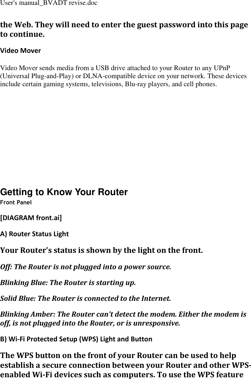 User&apos;s manual_BVADT revise.doc the Web. They will need to enter the guest password into this page to continue. Video Mover Video Mover sends media from a USB drive attached to your Router to any UPnP (Universal Plug-and-Play) or DLNA-compatible device on your network. These devices include certain gaming systems, televisions, Blu-ray players, and cell phones.         Getting to Know Your Router Front Panel [DIAGRAM front.ai] A) Router Status Light Your Router’s status is shown by the light on the front. Off: The Router is not plugged into a power source. Blinking Blue: The Router is starting up. Solid Blue: The Router is connected to the Internet. Blinking Amber: The Router can’t detect the modem. Either the modem is off, is not plugged into the Router, or is unresponsive. B) Wi-Fi Protected Setup (WPS) Light and Button The WPS button on the front of your Router can be used to help establish a secure connection between your Router and other WPS-enabled Wi-Fi devices such as computers. To use the WPS feature 