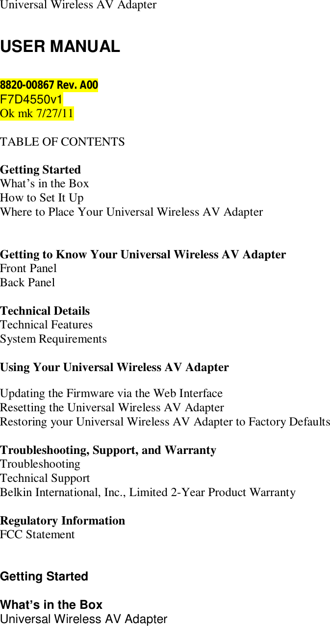    Universal Wireless AV Adapter   USER MANUAL  8820-00867 Rev. A00 F7D4550v1 Ok mk 7/27/11  TABLE OF CONTENTS  Getting Started  What’s in the Box How to Set It Up Where to Place Your Universal Wireless AV Adapter   Getting to Know Your Universal Wireless AV Adapter  Front Panel Back Panel  Technical Details Technical Features System Requirements  Using Your Universal Wireless AV Adapter    Updating the Firmware via the Web Interface Resetting the Universal Wireless AV Adapter  Restoring your Universal Wireless AV Adapter to Factory Defaults  Troubleshooting, Support, and Warranty Troubleshooting Technical Support Belkin International, Inc., Limited 2-Year Product Warranty  Regulatory Information FCC Statement   Getting Started  What’s in the Box Universal Wireless AV Adapter 