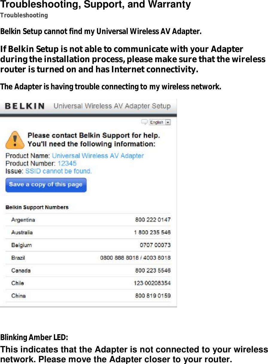   Troubleshooting, Support, and Warranty Troubleshooting Belkin Setup cannot find my Universal Wireless AV Adapter. If Belkin Setup is not able to communicate with your Adapter during the installation process, please make sure that the wireless router is turned on and has Internet connectivity. The Adapter is having trouble connecting to my wireless network.   Blinking Amber LED: This indicates that the Adapter is not connected to your wireless network. Please move the Adapter closer to your router.  