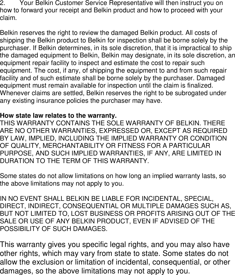    2.  Your Belkin Customer Service Representative will then instruct you on how to forward your receipt and Belkin product and how to proceed with your claim.  Belkin reserves the right to review the damaged Belkin product. All costs of shipping the Belkin product to Belkin for inspection shall be borne solely by the purchaser. If Belkin determines, in its sole discretion, that it is impractical to ship the damaged equipment to Belkin, Belkin may designate, in its sole discretion, an equipment repair facility to inspect and estimate the cost to repair such equipment. The cost, if any, of shipping the equipment to and from such repair facility and of such estimate shall be borne solely by the purchaser. Damaged equipment must remain available for inspection until the claim is finalized. Whenever claims are settled, Belkin reserves the right to be subrogated under any existing insurance policies the purchaser may have.   How state law relates to the warranty. THIS WARRANTY CONTAINS THE SOLE WARRANTY OF BELKIN. THERE ARE NO OTHER WARRANTIES, EXPRESSED OR, EXCEPT AS REQUIRED BY LAW, IMPLIED, INCLUDING THE IMPLIED WARRANTY OR CONDITION OF QUALITY, MERCHANTABILITY OR FITNESS FOR A PARTICULAR PURPOSE, AND SUCH IMPLIED WARRANTIES, IF ANY, ARE LIMITED IN DURATION TO THE TERM OF THIS WARRANTY.   Some states do not allow limitations on how long an implied warranty lasts, so the above limitations may not apply to you.  IN NO EVENT SHALL BELKIN BE LIABLE FOR INCIDENTAL, SPECIAL, DIRECT, INDIRECT, CONSEQUENTIAL OR MULTIPLE DAMAGES SUCH AS, BUT NOT LIMITED TO, LOST BUSINESS OR PROFITS ARISING OUT OF THE SALE OR USE OF ANY BELKIN PRODUCT, EVEN IF ADVISED OF THE POSSIBILITY OF SUCH DAMAGES.   This warranty gives you specific legal rights, and you may also have other rights, which may vary from state to state. Some states do not allow the exclusion or limitation of incidental, consequential, or other damages, so the above limitations may not apply to you.   