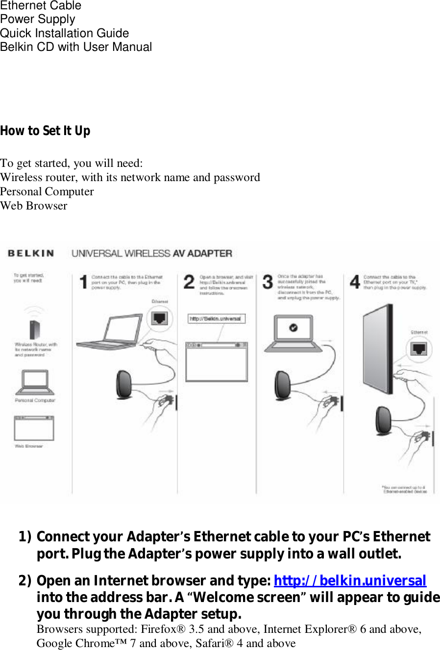   Ethernet Cable Power Supply   Quick Installation Guide Belkin CD with User Manual    How to Set It Up  To get started, you will need: Wireless router, with its network name and password Personal Computer Web Browser     1) Connect your Adapter’s Ethernet cable to your PC’s Ethernet port. Plug the Adapter’s power supply into a wall outlet. 2) Open an Internet browser and type: http://belkin.universal  into the address bar. A “Welcome screen” will appear to guide you through the Adapter setup. Browsers supported: Firefox® 3.5 and above, Internet Explorer® 6 and above, Google Chrome™ 7 and above, Safari® 4 and above 