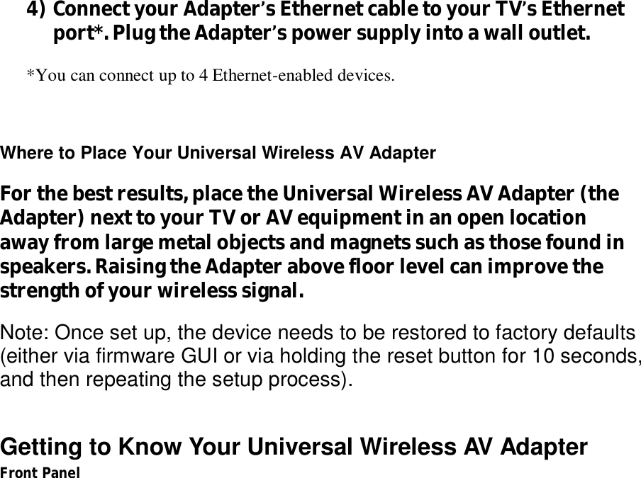   4) Connect your Adapter’s Ethernet cable to your TV’s Ethernet port*. Plug the Adapter’s power supply into a wall outlet.  *You can connect up to 4 Ethernet-enabled devices.    Where to Place Your Universal Wireless AV Adapter For the best results, place the Universal Wireless AV Adapter (the Adapter) next to your TV or AV equipment in an open location away from large metal objects and magnets such as those found in speakers. Raising the Adapter above floor level can improve the strength of your wireless signal. Note: Once set up, the device needs to be restored to factory defaults (either via firmware GUI or via holding the reset button for 10 seconds, and then repeating the setup process).  Getting to Know Your Universal Wireless AV Adapter Front Panel  