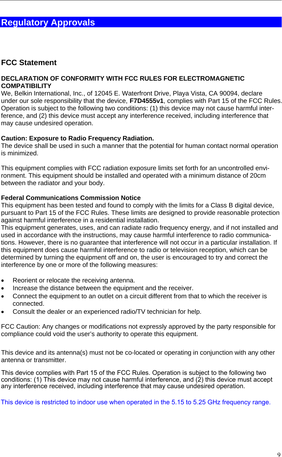   Regulatory Approvals    FCC Statement DECLARATION OF CONFORMITY WITH FCC RULES FOR ELECTROMAGNETIC COMPATIBILITYWe, Belkin International, Inc., of 12045 E. Waterfront Drive, Playa Vista, CA 90094, declare under our sole responsibility that the device, F7D4555v1, complies with Part 15 of the FCC Rules. Operation is subject to the following two conditions: (1) this device may not cause harmful inter-ference, and (2) this device must accept any interference received, including interference that may cause undesired operation.  Caution: Exposure to Radio Frequency Radiation.  The device shall be used in such a manner that the potential for human contact normal operation is minimized.  This equipment complies with FCC radiation exposure limits set forth for an uncontrolled envi-ronment. This equipment should be installed and operated with a minimum distance of 20cm between the radiator and your body.  Federal Communications Commission Notice  This equipment has been tested and found to comply with the limits for a Class B digital device, pursuant to Part 15 of the FCC Rules. These limits are designed to provide reasonable protection against harmful interference in a residential installation. This equipment generates, uses, and can radiate radio frequency energy, and if not installed and used in accordance with the instructions, may cause harmful interference to radio communica-tions. However, there is no guarantee that interference will not occur in a particular installation. If this equipment does cause harmful interference to radio or television reception, which can be determined by turning the equipment off and on, the user is encouraged to try and correct the interference by one or more of the following measures:  •  Reorient or relocate the receiving antenna.  •  Increase the distance between the equipment and the receiver.  •  Connect the equipment to an outlet on a circuit different from that to which the receiver is connected.  •  Consult the dealer or an experienced radio/TV technician for help.  FCC Caution: Any changes or modifications not expressly approved by the party responsible for compliance could void the user’s authority to operate this equipment.   This device and its antenna(s) must not be co-located or operating in conjunction with any other antenna or transmitter.    9 This device complies with Part 15 of the FCC Rules. Operation is subject to the following two  conditions: (1) This device may not cause harmful interference, and (2) this device must accept  any interference received, including interference that may cause undesired operation.This device is restricted to indoor use when operated in the 5.15 to 5.25 GHz frequency range.