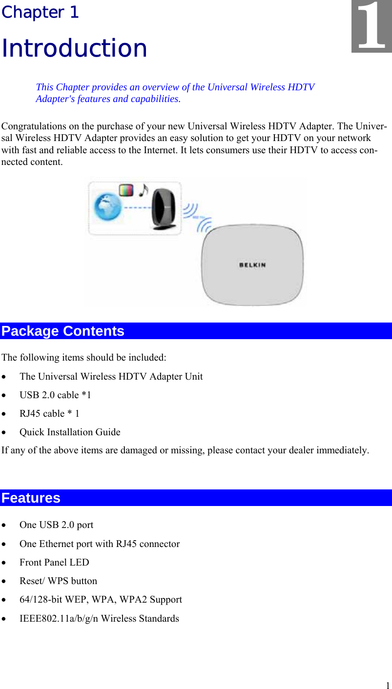  1 Chapter 1 Introduction This Chapter provides an overview of the Universal Wireless HDTV Adapter&apos;s features and capabilities. Congratulations on the purchase of your new Universal Wireless HDTV Adapter. The Univer-sal Wireless HDTV Adapter provides an easy solution to get your HDTV on your network with fast and reliable access to the Internet. It lets consumers use their HDTV to access con-nected content.    Package Contents The following items should be included: •  The Universal Wireless HDTV Adapter Unit •  USB 2.0 cable *1 •  RJ45 cable * 1 •  Quick Installation Guide If any of the above items are damaged or missing, please contact your dealer immediately.  Features •  One USB 2.0 port  •  One Ethernet port with RJ45 connector •  Front Panel LED •  Reset/ WPS button •  64/128-bit WEP, WPA, WPA2 Support •  IEEE802.11a/b/g/n Wireless Standards  1 