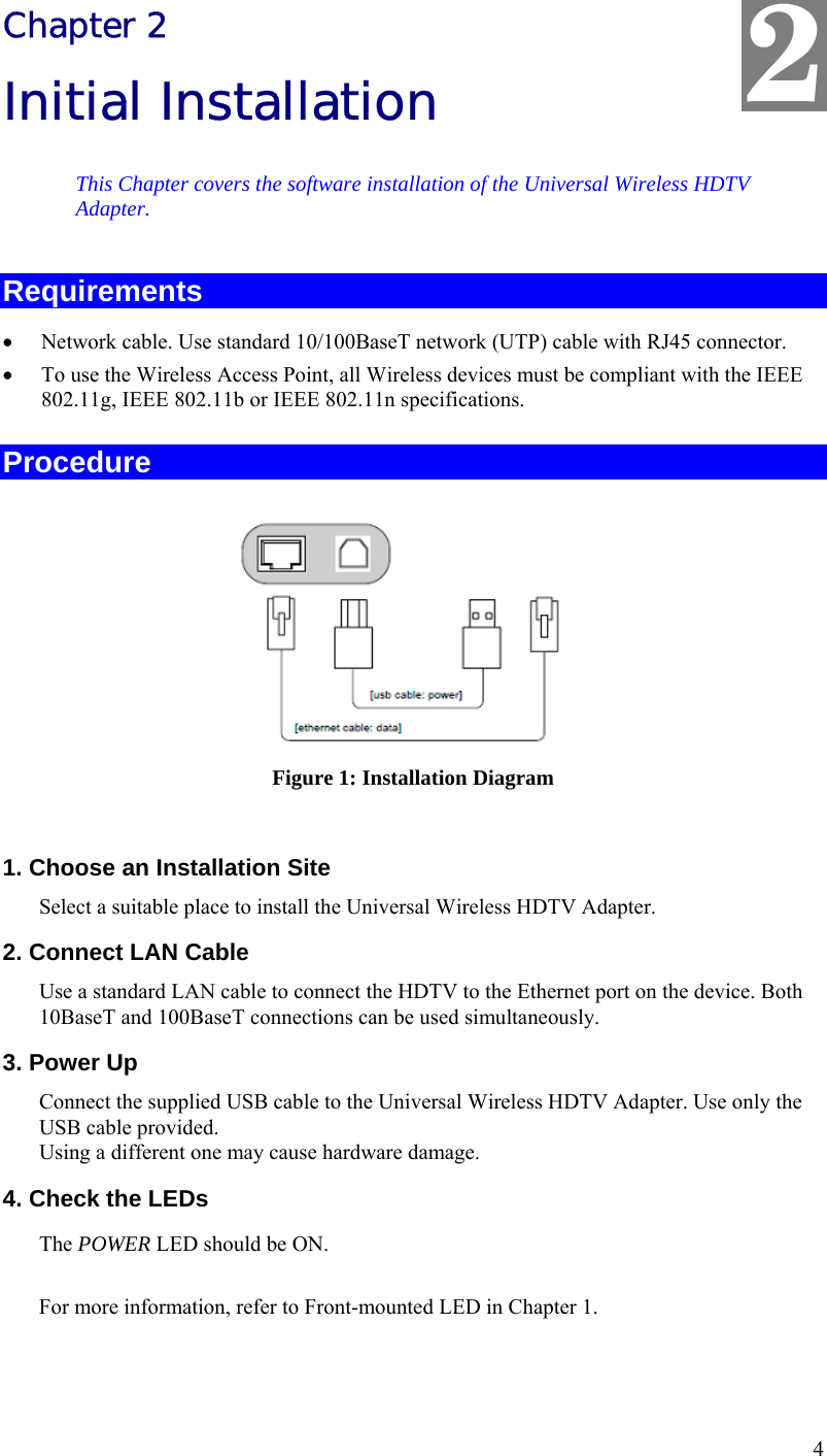  2 Chapter 2 Initial Installation This Chapter covers the software installation of the Universal Wireless HDTV Adapter. Requirements •  Network cable. Use standard 10/100BaseT network (UTP) cable with RJ45 connector. •  To use the Wireless Access Point, all Wireless devices must be compliant with the IEEE 802.11g, IEEE 802.11b or IEEE 802.11n specifications. Procedure  Figure 1: Installation Diagram  1. Choose an Installation Site Select a suitable place to install the Universal Wireless HDTV Adapter.  2. Connect LAN Cable Use a standard LAN cable to connect the HDTV to the Ethernet port on the device. Both 10BaseT and 100BaseT connections can be used simultaneously. 3. Power Up Connect the supplied USB cable to the Universal Wireless HDTV Adapter. Use only the USB cable provided.  Using a different one may cause hardware damage. 4. Check the LEDs The POWER LED should be ON.  For more information, refer to Front-mounted LED in Chapter 1.  4 