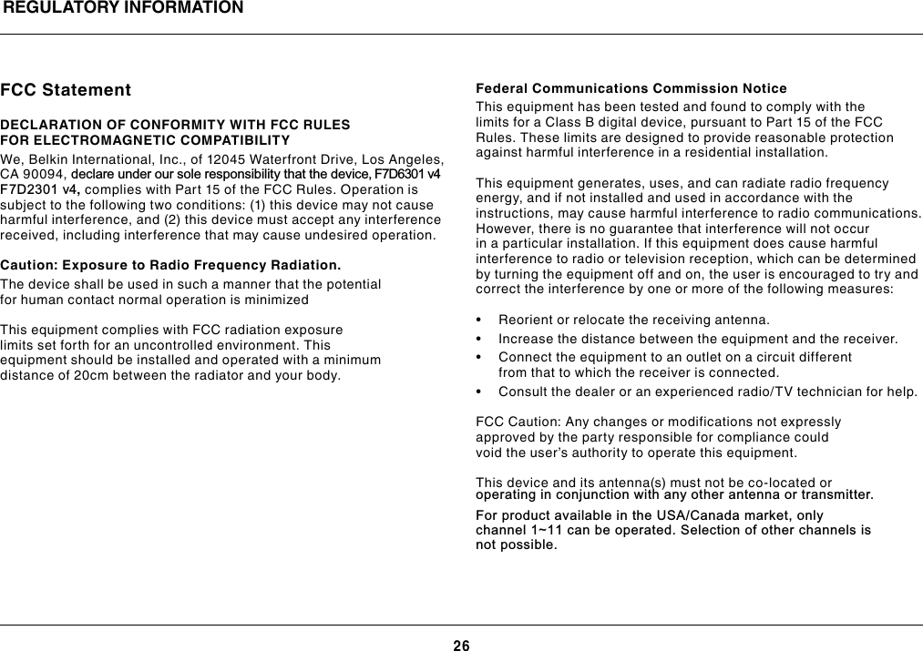 26REGULATORY INFORMATIONFCC StatementDECLARATION OF CONFORMITY WITH FCC RULES FOR ELECTROMAGNETIC COMPATIBILITYWe, Belkin International, Inc., of 12045 Waterfront Drive, Los Angeles, CA 90094, declare under our sole responsibility that the device, F7D6301 v4 F7D2301 v4, complies with Part 15 of the FCC Rules. Operation is subject to the following two conditions: (1) this device may not cause harmful interference, and (2) this device must accept any interference received, including interference that may cause undesired operation.  Caution: Exposure to Radio Frequency Radiation.The device shall be used in such a manner that the potential for human contact normal operation is minimizedThis equipment complies with FCC radiation exposure limits set forth for an uncontrolled environment. This equipment should be installed and operated with a minimum distance of 20cm between the radiator and your body.Federal Communications Commission NoticeThis equipment has been tested and found to comply with the limits for a Class B digital device, pursuant to Part 15 of the FCC Rules. These limits are designed to provide reasonable protection against harmful interference in a residential installation.This equipment generates, uses, and can radiate radio frequency energy, and if not installed and used in accordance with the instructions, may cause harmful interference to radio communications. However, there is no guarantee that interference will not occur in a particular installation. If this equipment does cause harmful interference to radio or television reception, which can be determined by turning the equipment off and on, the user is encouraged to try and correct the interference by one or more of the following measures:• Reorientorrelocatethereceivingantenna.• Increasethedistancebetweentheequipmentandthereceiver.• Connecttheequipmenttoanoutletonacircuitdifferentfrom that to which the receiver is connected. • Consultthedealeroranexperiencedradio/TVtechnicianforhelp. FCC Caution: Any changes or modifications not expressly approved by the party responsible for compliance could void the user’s authority to operate this equipment.This device and its antenna(s) must not be co-located or operating in conjunction with any other antenna or transmitter.  For product available in the USA/Canada market, only   channel 1~11 can be operated. Selection of other channels is  not possible. 