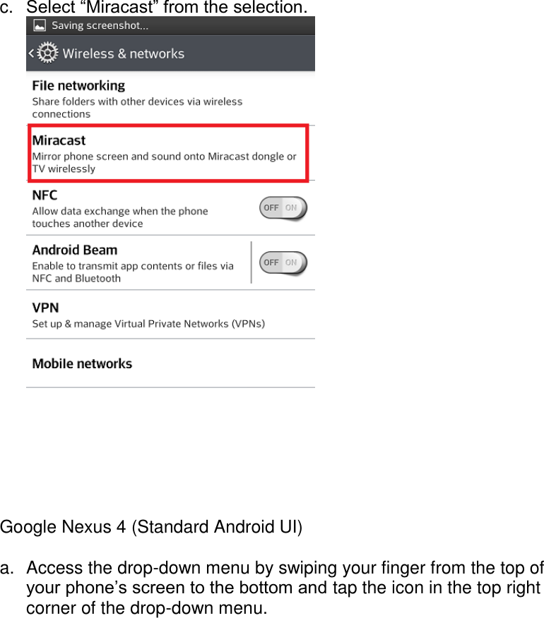  c.  Select “Miracast” from the selection.   Google Nexus 4 (Standard Android UI)  a.  Access the drop-down menu by swiping your finger from the top of your phone’s screen to the bottom and tap the icon in the top right corner of the drop-down menu. 