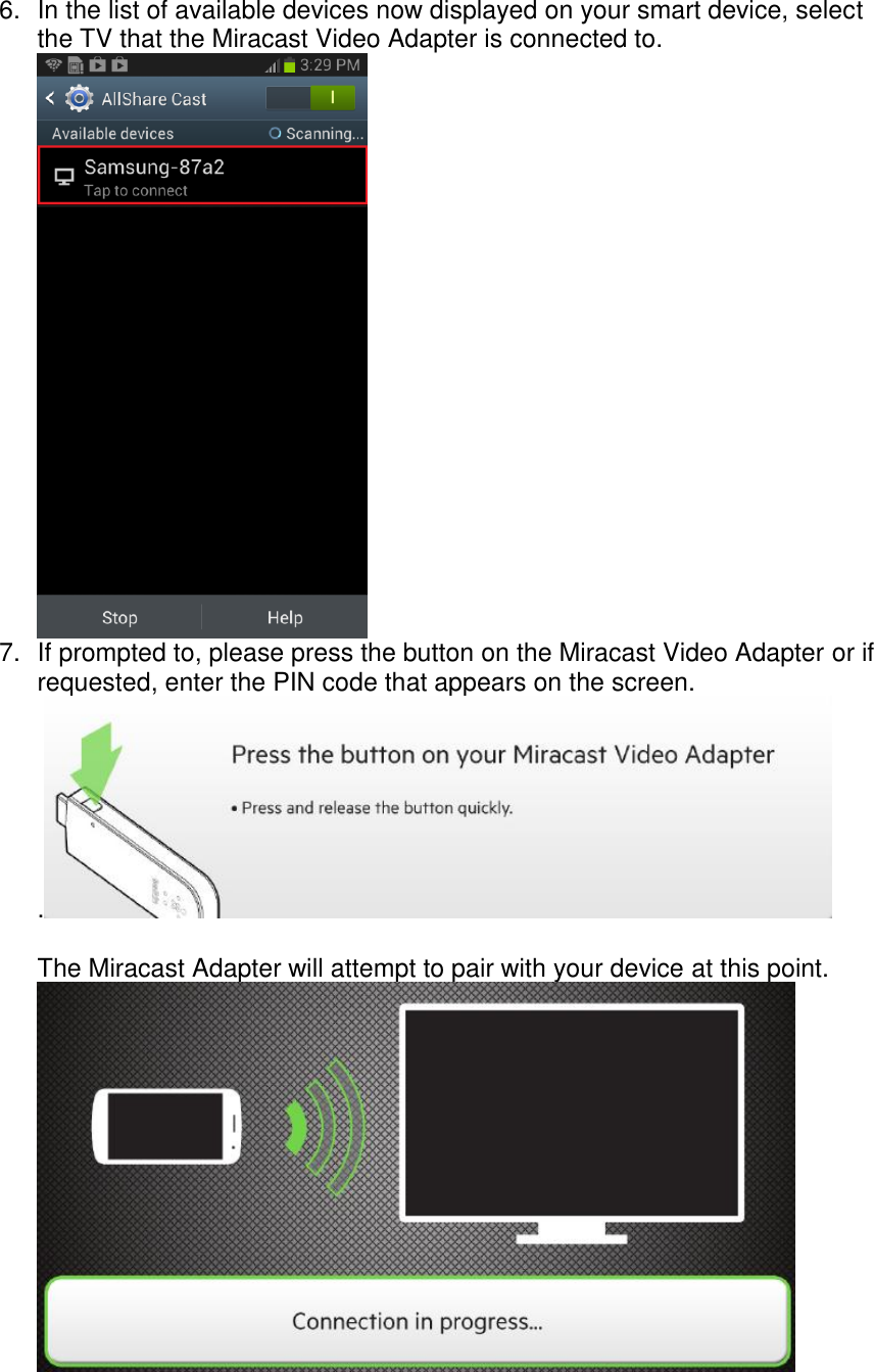  6.  In the list of available devices now displayed on your smart device, select the TV that the Miracast Video Adapter is connected to.  7. If prompted to, please press the button on the Miracast Video Adapter or if requested, enter the PIN code that appears on the screen. .   The Miracast Adapter will attempt to pair with your device at this point.  
