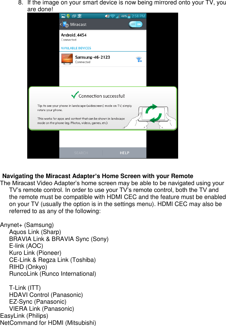  8.  If the image on your smart device is now being mirrored onto your TV, you are done!    Navigating the Miracast Adapter’s Home Screen with your Remote The Miracast Video Adapter’s home screen may be able to be navigated using your TV’s remote control. In order to use your TV’s remote control, both the TV and the remote must be compatible with HDMI CEC and the feature must be enabled on your TV (usually the option is in the settings menu). HDMI CEC may also be referred to as any of the following:   Anynet+ (Samsung) Aquos Link (Sharp)  BRAVIA Link &amp; BRAVIA Sync (Sony) E-link (AOC)  Kuro Link (Pioneer) CE-Link &amp; Regza Link (Toshiba) RIHD (Onkyo) RuncoLink (Runco International)  T-Link (ITT) HDAVI Control (Panasonic) EZ-Sync (Panasonic) VIERA Link (Panasonic) EasyLink (Philips) NetCommand for HDMI (Mitsubishi)  