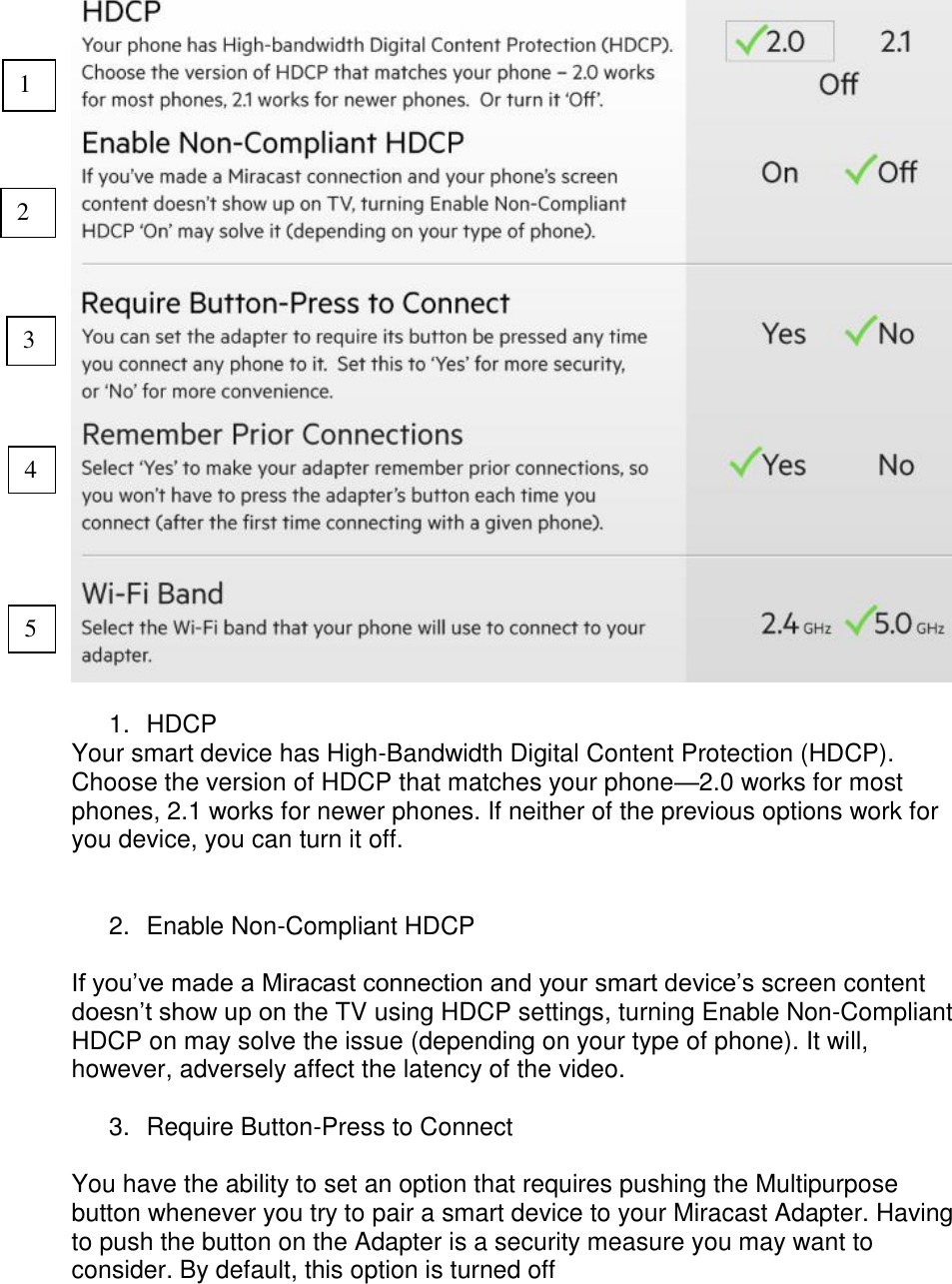    1. HDCP Your smart device has High-Bandwidth Digital Content Protection (HDCP). Choose the version of HDCP that matches your phone—2.0 works for most phones, 2.1 works for newer phones. If neither of the previous options work for you device, you can turn it off.   2.  Enable Non-Compliant HDCP  If you’ve made a Miracast connection and your smart device’s screen content doesn’t show up on the TV using HDCP settings, turning Enable Non-Compliant HDCP on may solve the issue (depending on your type of phone). It will, however, adversely affect the latency of the video.  3.  Require Button-Press to Connect  You have the ability to set an option that requires pushing the Multipurpose button whenever you try to pair a smart device to your Miracast Adapter. Having to push the button on the Adapter is a security measure you may want to consider. By default, this option is turned off  1 2 3 4 5 